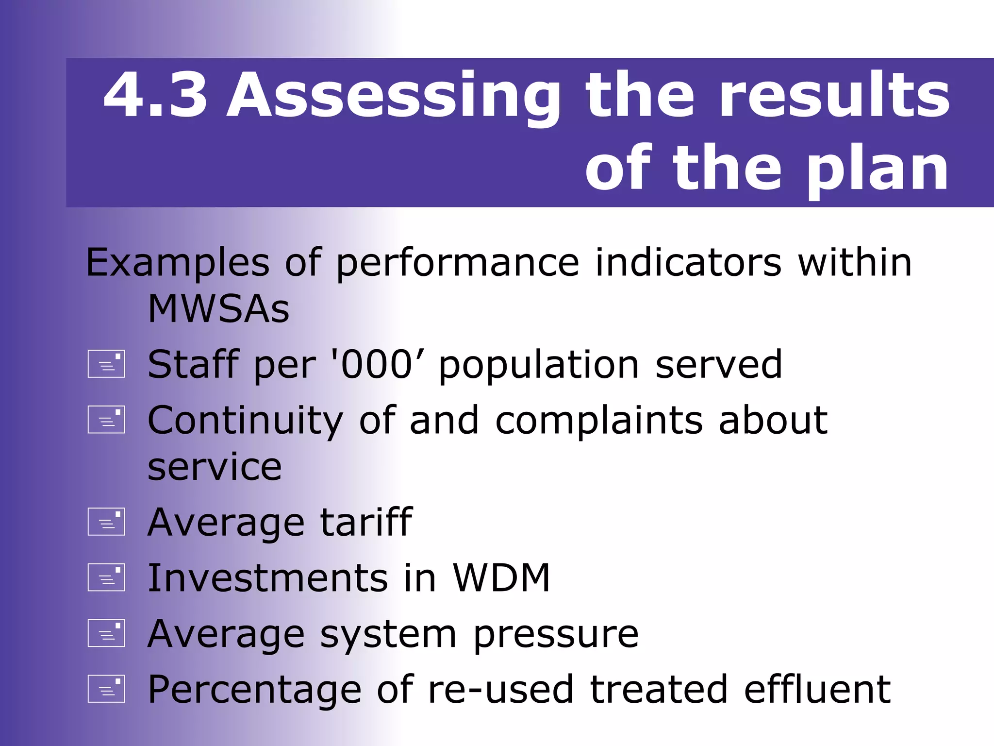 Examples of performance indicators within
MWSAs
 Staff per '000’ population served
 Continuity of and complaints about
service
 Average tariff
 Investments in WDM
 Average system pressure
 Percentage of re-used treated effluent
4.3 Assessing the results
of the plan
 