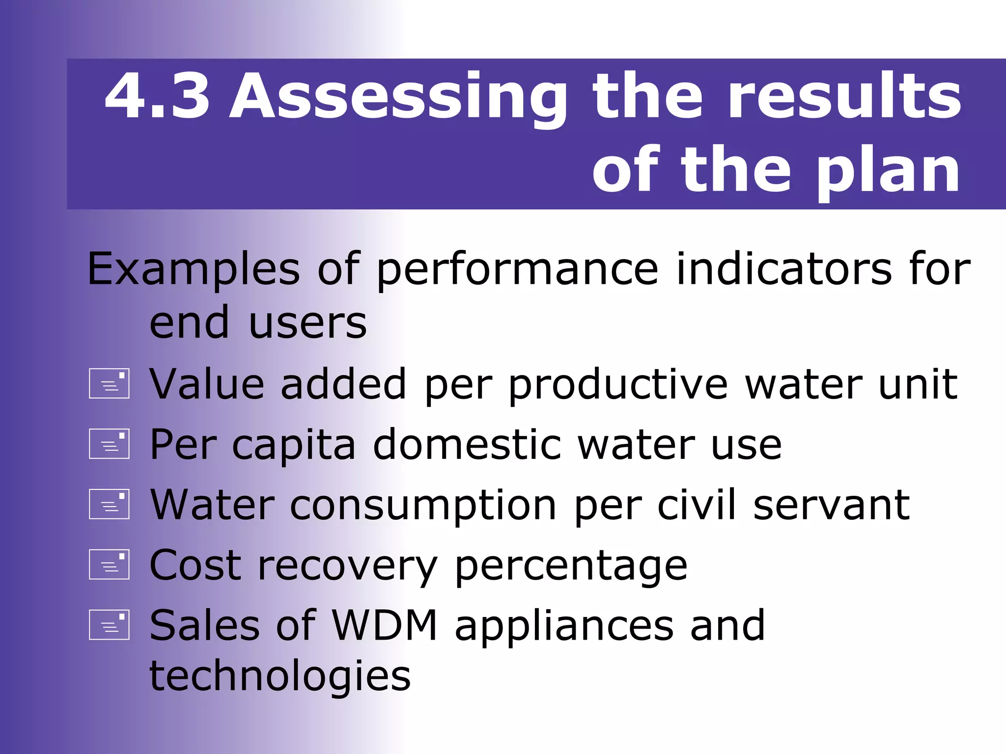 Examples of performance indicators for
end users
 Value added per productive water unit
 Per capita domestic water use
 Water consumption per civil servant
 Cost recovery percentage
 Sales of WDM appliances and
technologies
4.3 Assessing the results
of the plan
 