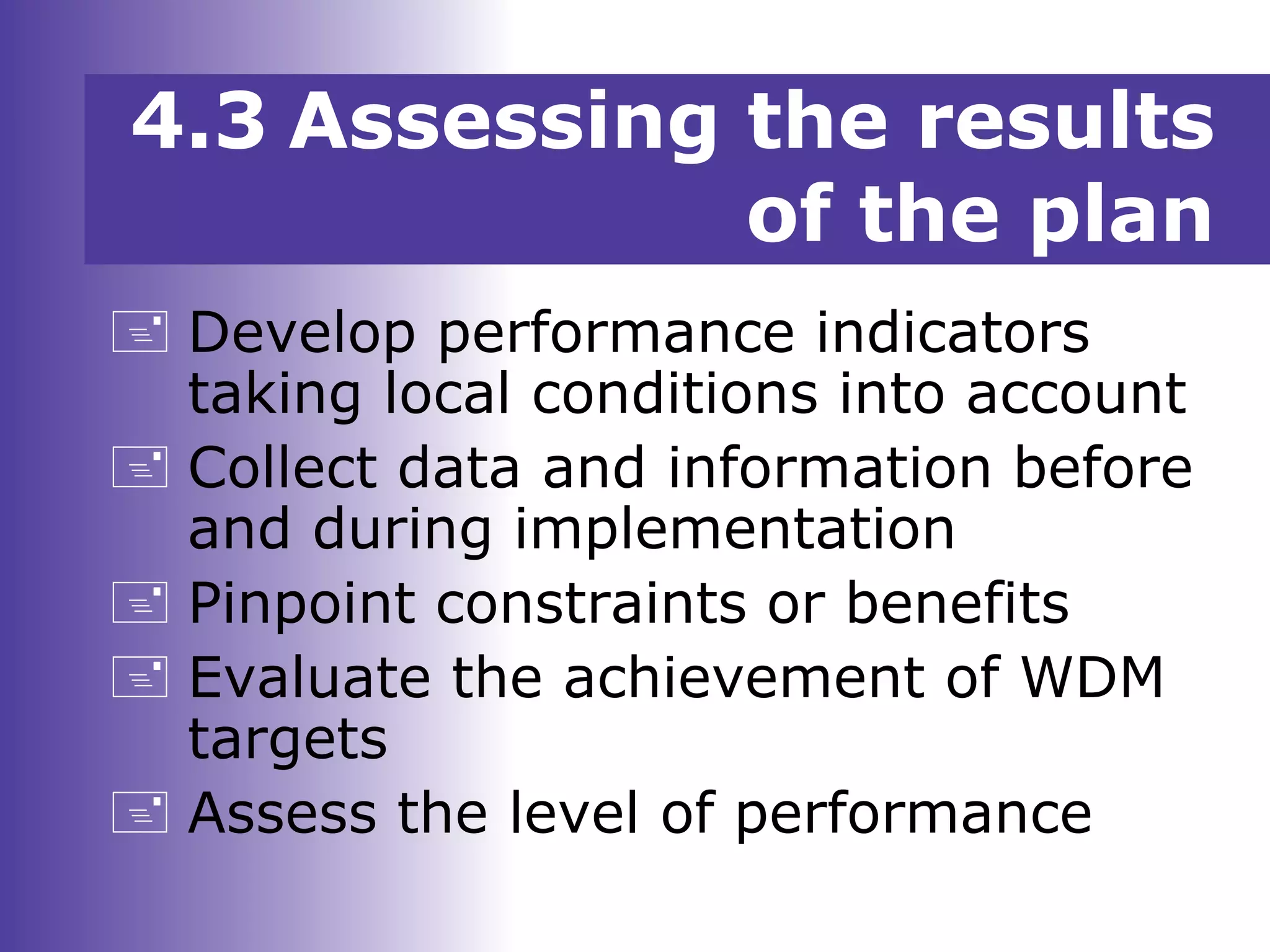  Develop performance indicators
taking local conditions into account
 Collect data and information before
and during implementation
 Pinpoint constraints or benefits
 Evaluate the achievement of WDM
targets
 Assess the level of performance
4.3 Assessing the results
of the plan
 