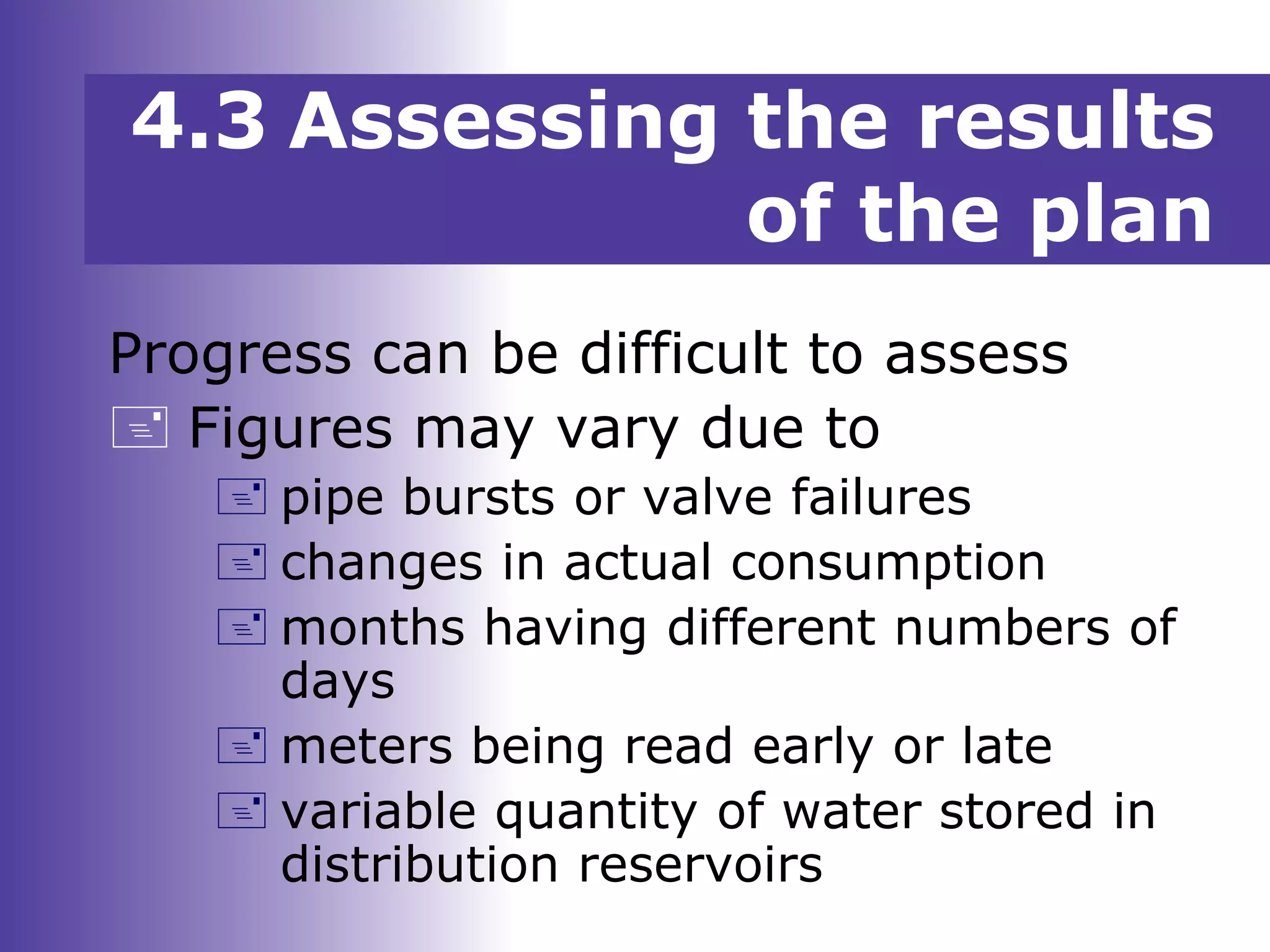 Progress can be difficult to assess
 Figures may vary due to
 pipe bursts or valve failures
 changes in actual consumption
 months having different numbers of
days
 meters being read early or late
 variable quantity of water stored in
distribution reservoirs
4.3 Assessing the results
of the plan
 