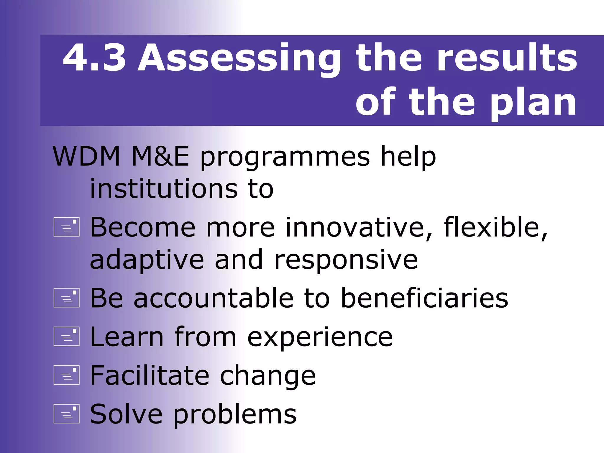 WDM M&E programmes help
institutions to
 Become more innovative, flexible,
adaptive and responsive
 Be accountable to beneficiaries
 Learn from experience
 Facilitate change
 Solve problems
4.3 Assessing the results
of the plan
 