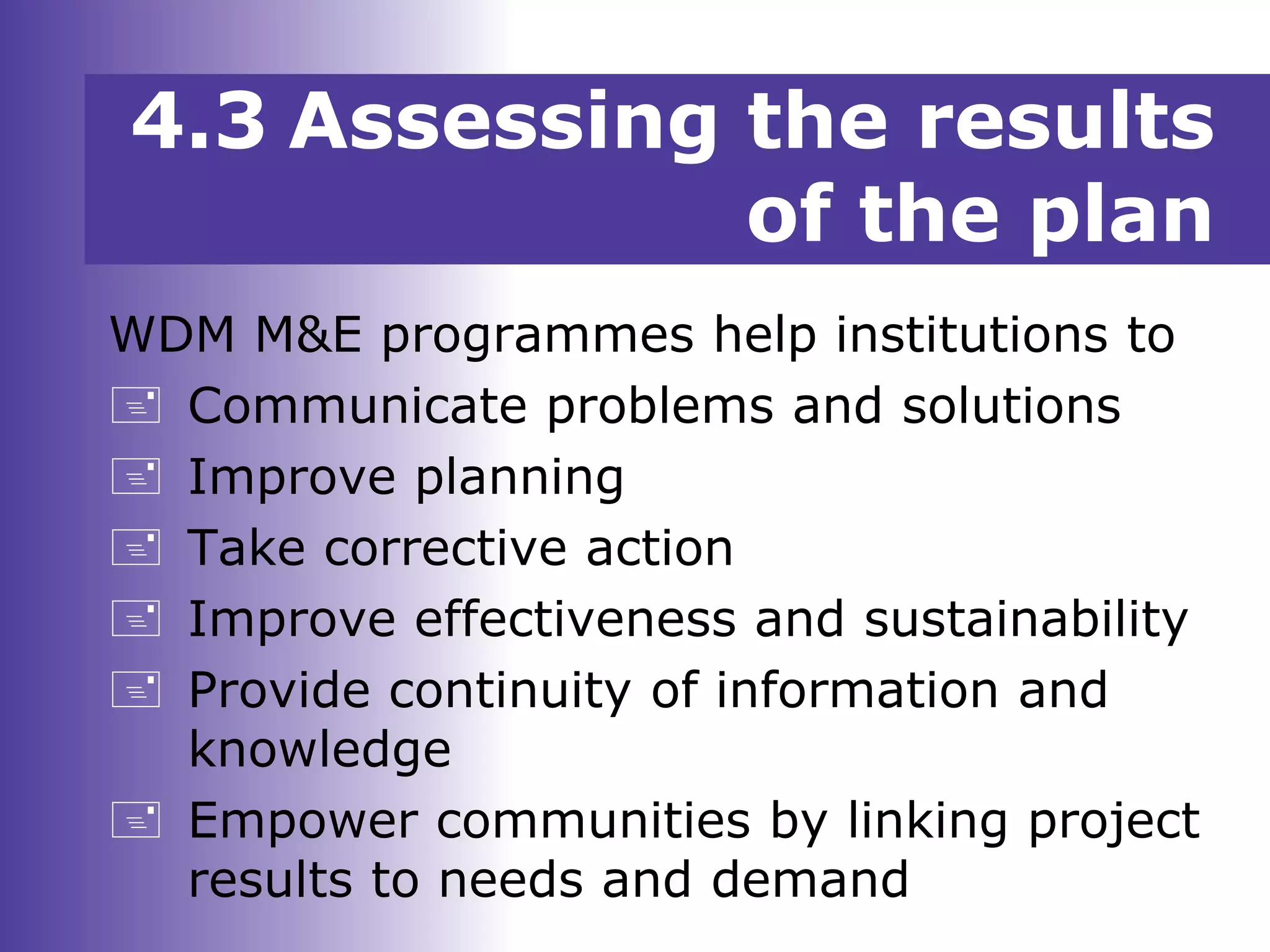 WDM M&E programmes help institutions to
 Communicate problems and solutions
 Improve planning
 Take corrective action
 Improve effectiveness and sustainability
 Provide continuity of information and
knowledge
 Empower communities by linking project
results to needs and demand
4.3 Assessing the results
of the plan
 