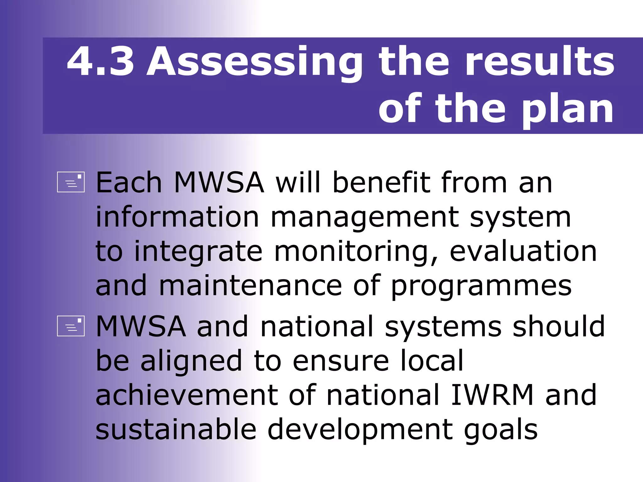  Each MWSA will benefit from an
information management system
to integrate monitoring, evaluation
and maintenance of programmes
 MWSA and national systems should
be aligned to ensure local
achievement of national IWRM and
sustainable development goals
4.3 Assessing the results
of the plan
 