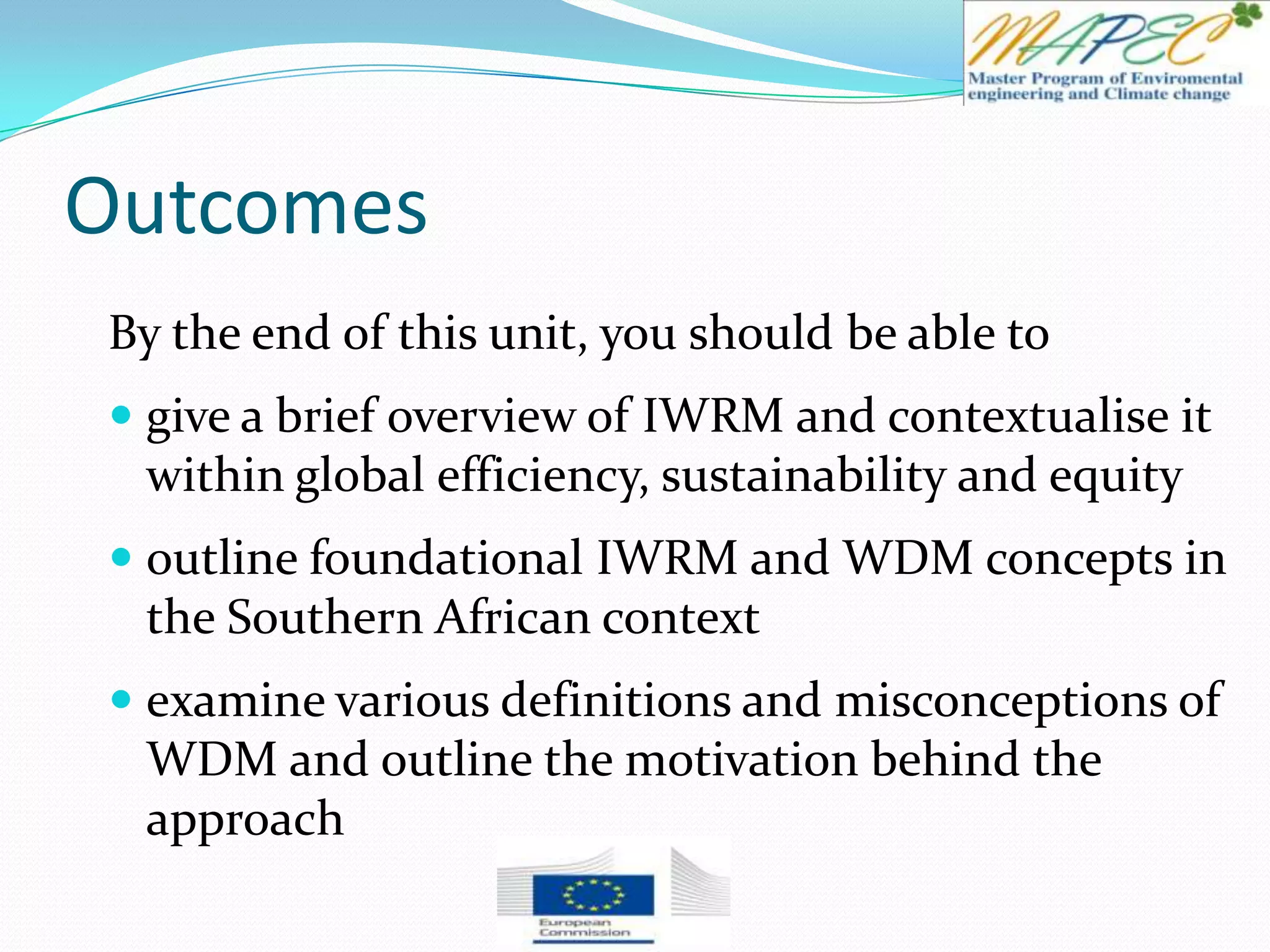 Outcomes
By the end of this unit, you should be able to
 give a brief overview of IWRM and contextualise it
within global efficiency, sustainability and equity
 outline foundational IWRM and WDM concepts in
the Southern African context
 examine various definitions and misconceptions of
WDM and outline the motivation behind the
approach
 