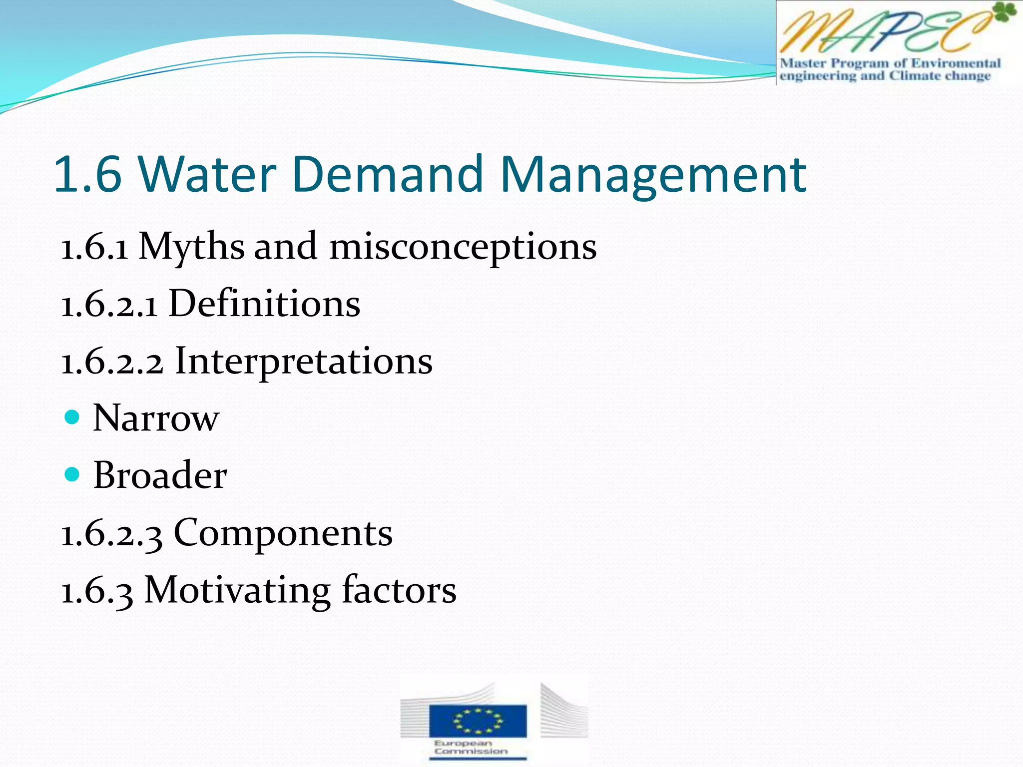 1.6 Water Demand Management
1.6.1 Myths and misconceptions
1.6.2.1 Definitions
1.6.2.2 Interpretations
 Narrow
 Broader
1.6.2.3 Components
1.6.3 Motivating factors
 