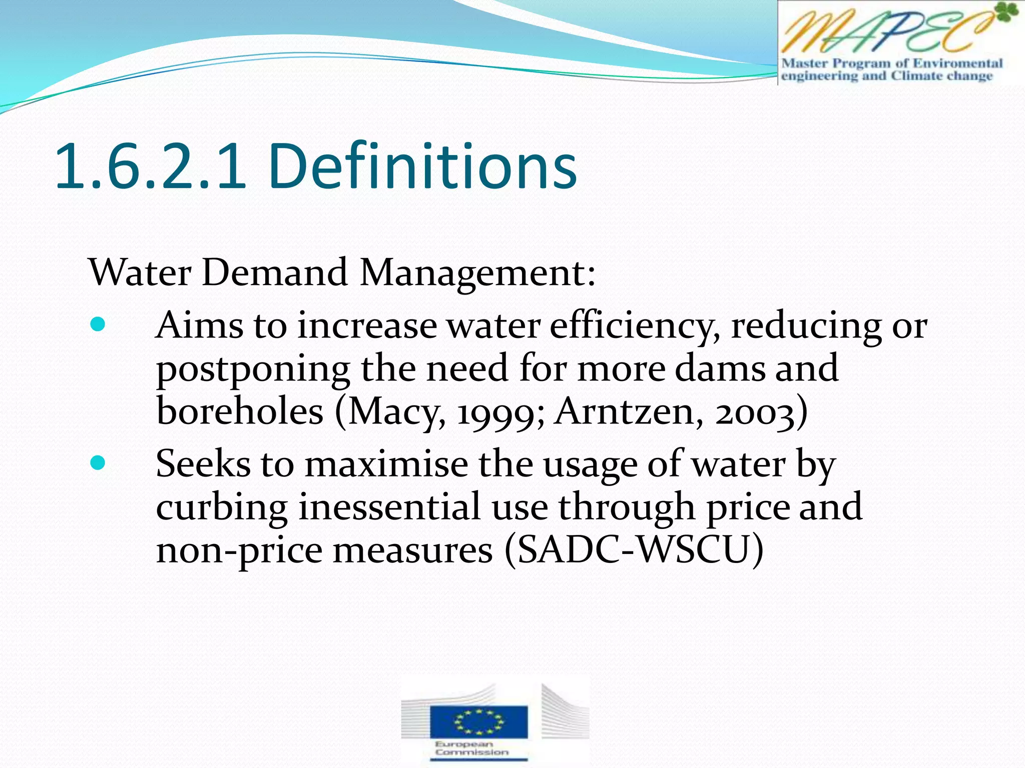 1.6.2.1 Definitions
Water Demand Management:
 Aims to increase water efficiency, reducing or
postponing the need for more dams and
boreholes (Macy, 1999; Arntzen, 2003)
 Seeks to maximise the usage of water by
curbing inessential use through price and
non-price measures (SADC-WSCU)
 