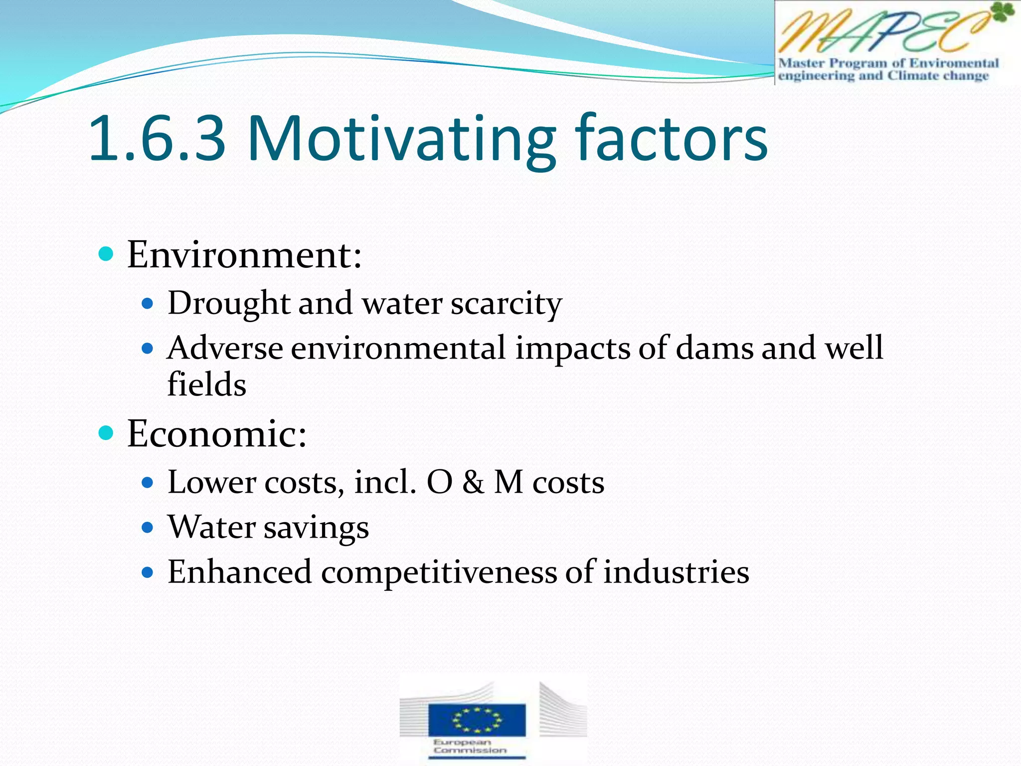 1.6.3 Motivating factors
 Environment:
 Drought and water scarcity
 Adverse environmental impacts of dams and well
fields
 Economic:
 Lower costs, incl. O & M costs
 Water savings
 Enhanced competitiveness of industries
 