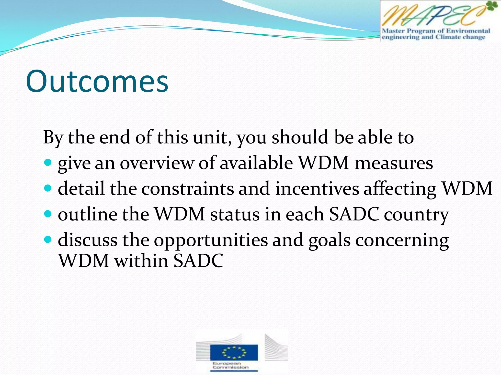 Outcomes
By the end of this unit, you should be able to
 give an overview of available WDM measures
 detail the constraints and incentives affecting WDM
 outline the WDM status in each SADC country
 discuss the opportunities and goals concerning
WDM within SADC
 