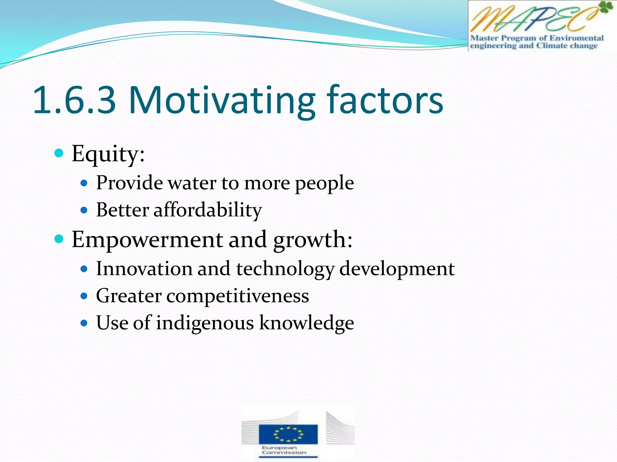 1.6.3 Motivating factors
 Equity:
 Provide water to more people
 Better affordability
 Empowerment and growth:
 Innovation and technology development
 Greater competitiveness
 Use of indigenous knowledge
 
