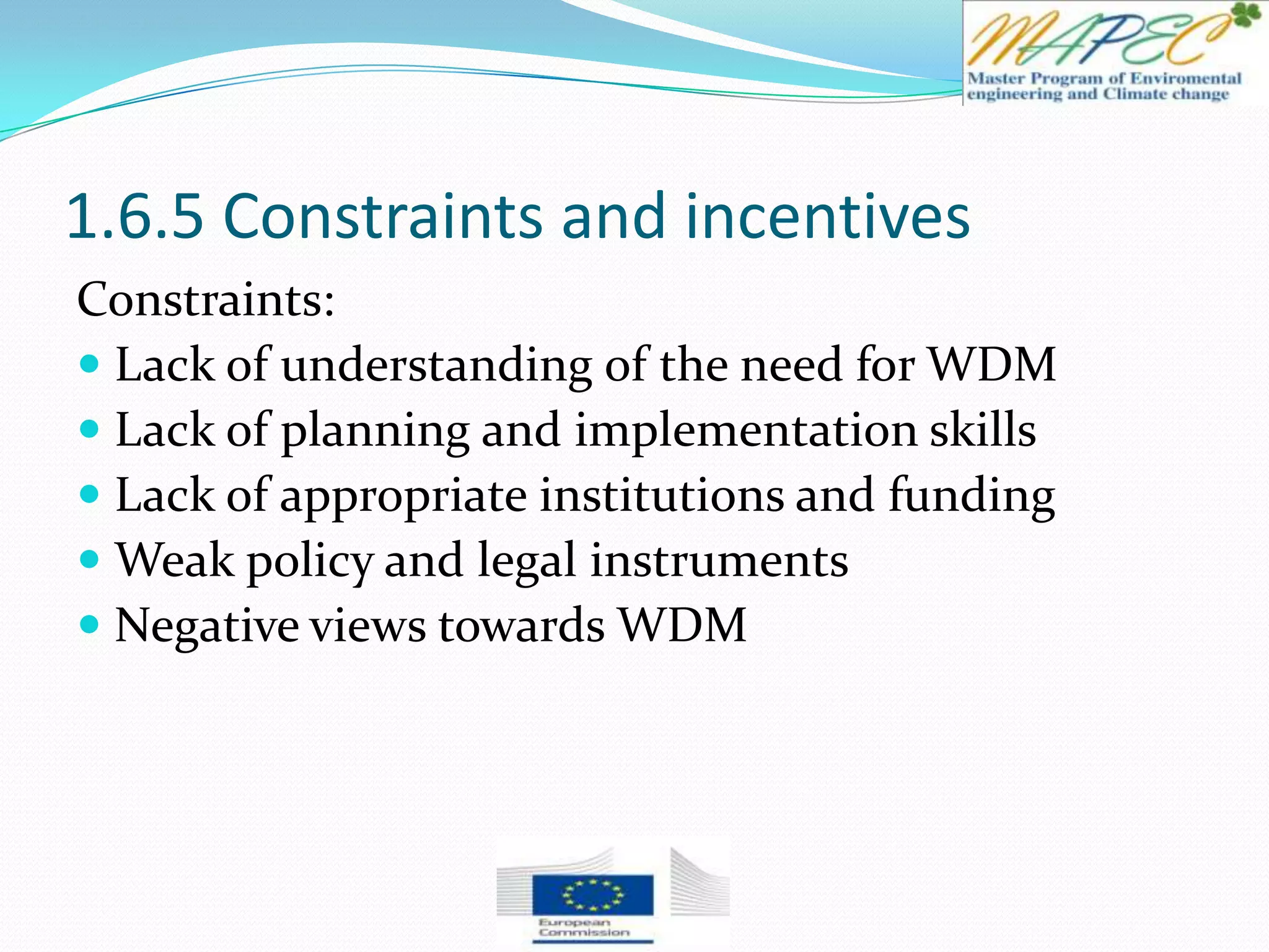 1.6.5 Constraints and incentives
Constraints:
 Lack of understanding of the need for WDM
 Lack of planning and implementation skills
 Lack of appropriate institutions and funding
 Weak policy and legal instruments
 Negative views towards WDM
 