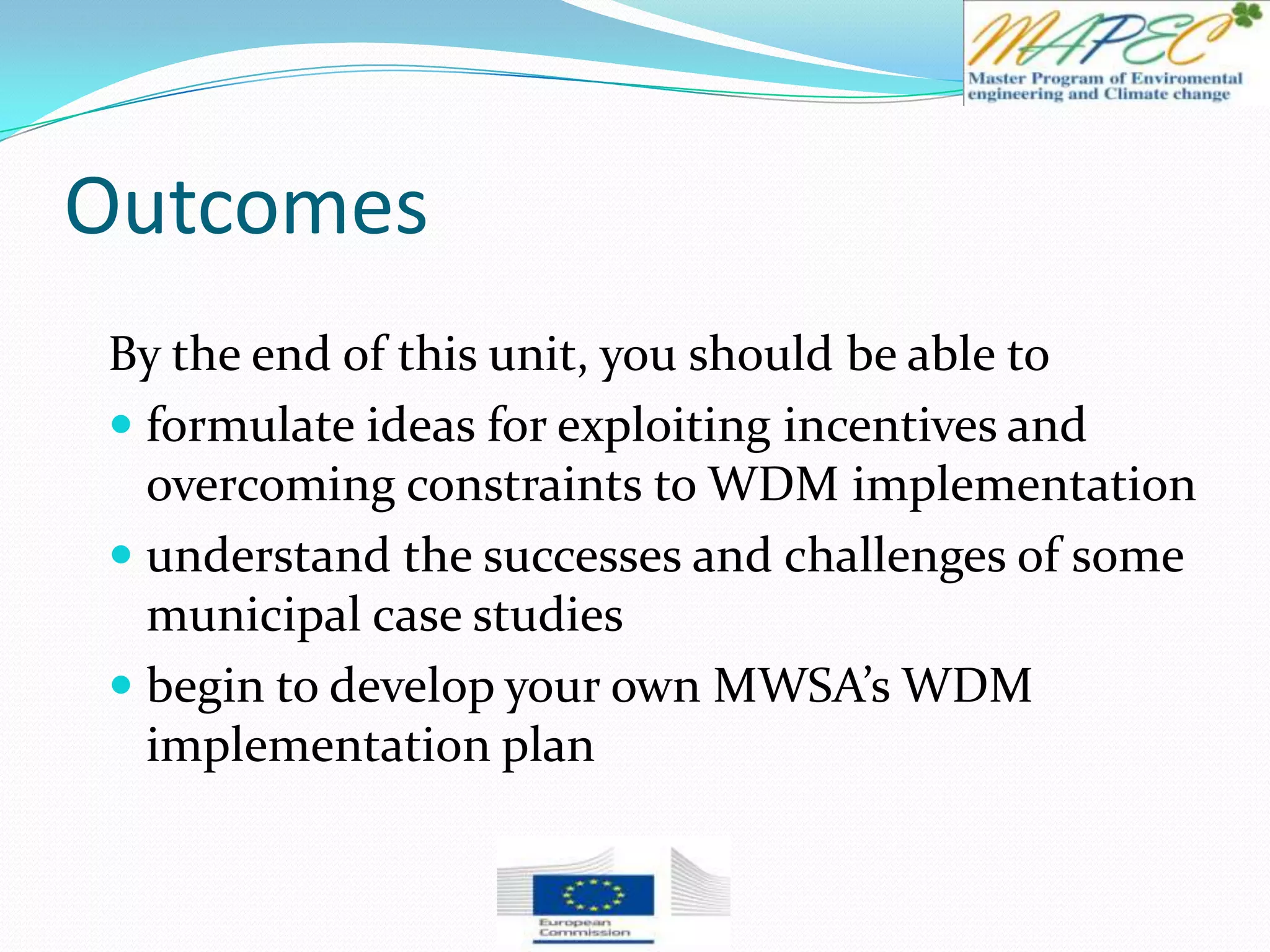 Outcomes
By the end of this unit, you should be able to
 formulate ideas for exploiting incentives and
overcoming constraints to WDM implementation
 understand the successes and challenges of some
municipal case studies
 begin to develop your own MWSA’s WDM
implementation plan
 