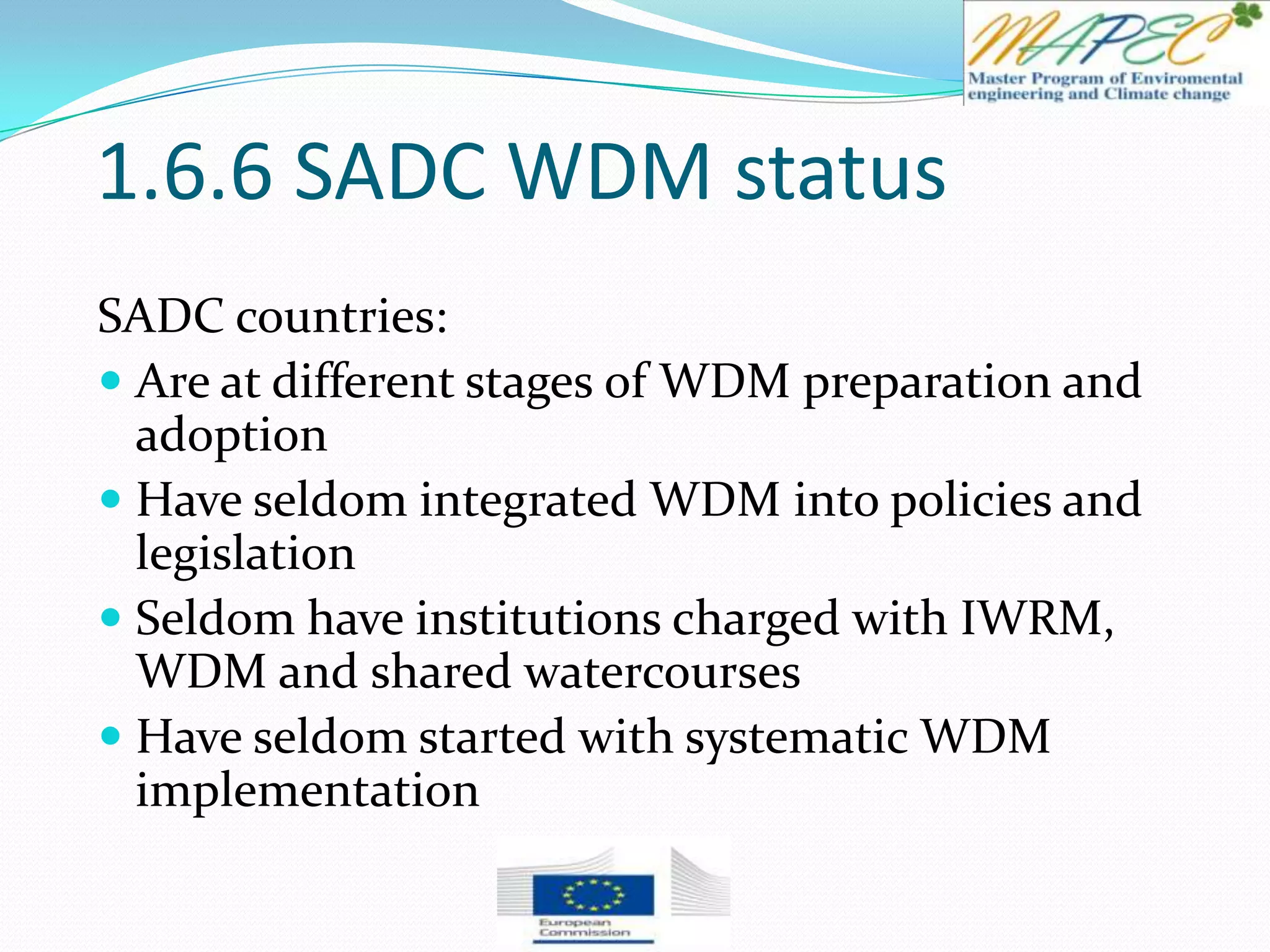 1.6.6 SADC WDM status
SADC countries:
 Are at different stages of WDM preparation and
adoption
 Have seldom integrated WDM into policies and
legislation
 Seldom have institutions charged with IWRM,
WDM and shared watercourses
 Have seldom started with systematic WDM
implementation
 