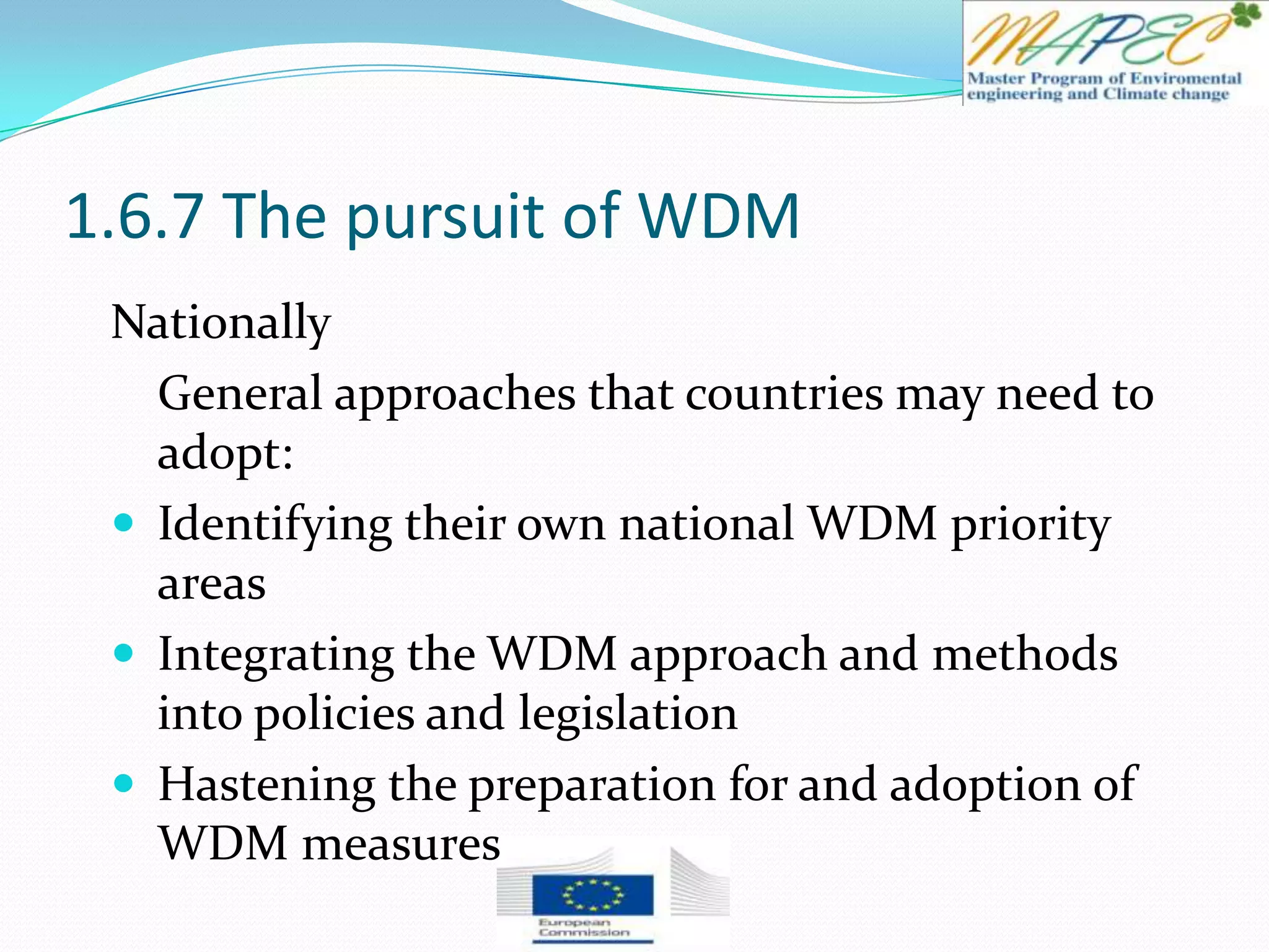 1.6.7 The pursuit of WDM
Nationally
General approaches that countries may need to
adopt:
 Identifying their own national WDM priority
areas
 Integrating the WDM approach and methods
into policies and legislation
 Hastening the preparation for and adoption of
WDM measures
 