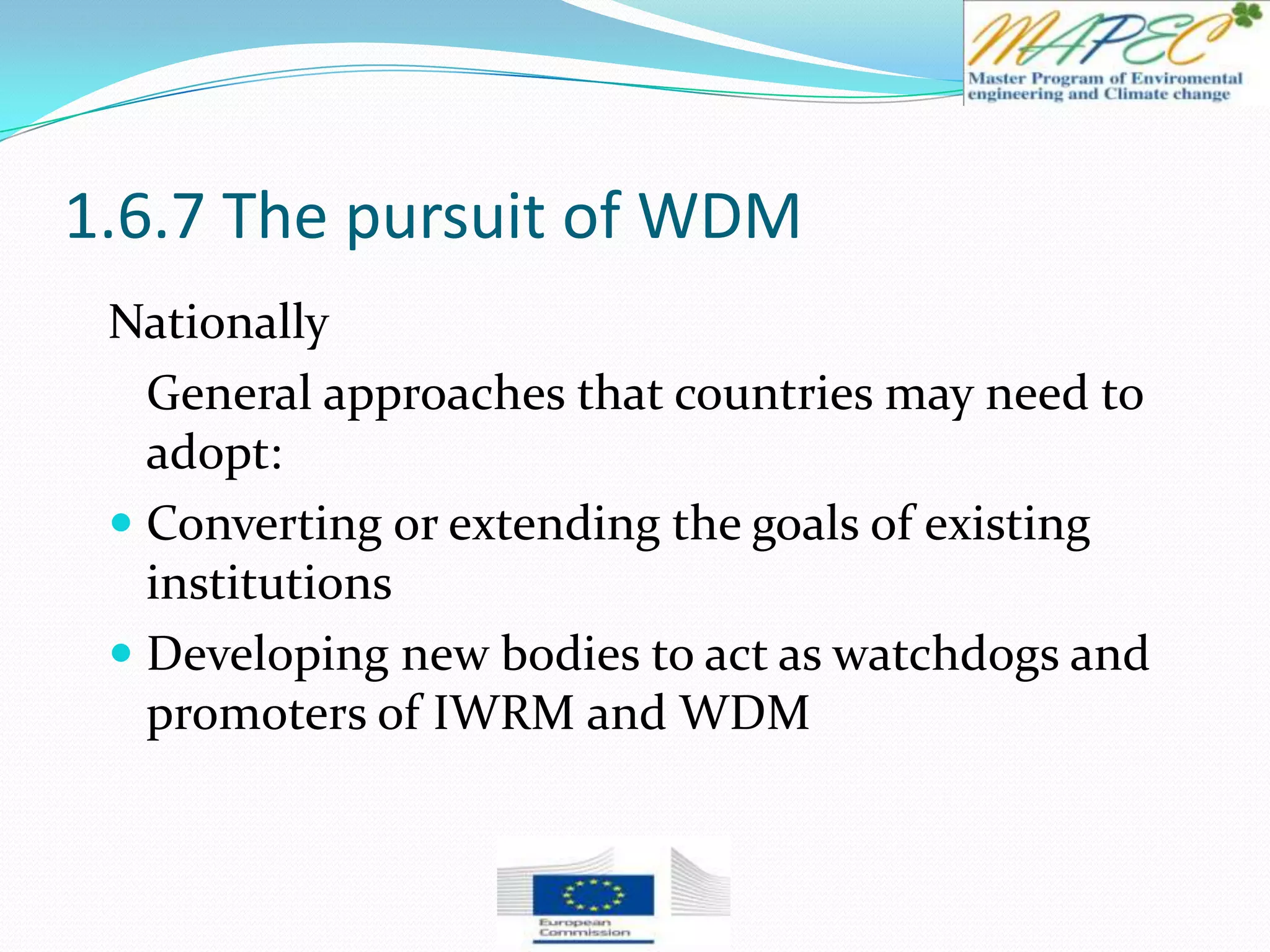 1.6.7 The pursuit of WDM
Nationally
General approaches that countries may need to
adopt:
 Converting or extending the goals of existing
institutions
 Developing new bodies to act as watchdogs and
promoters of IWRM and WDM
 