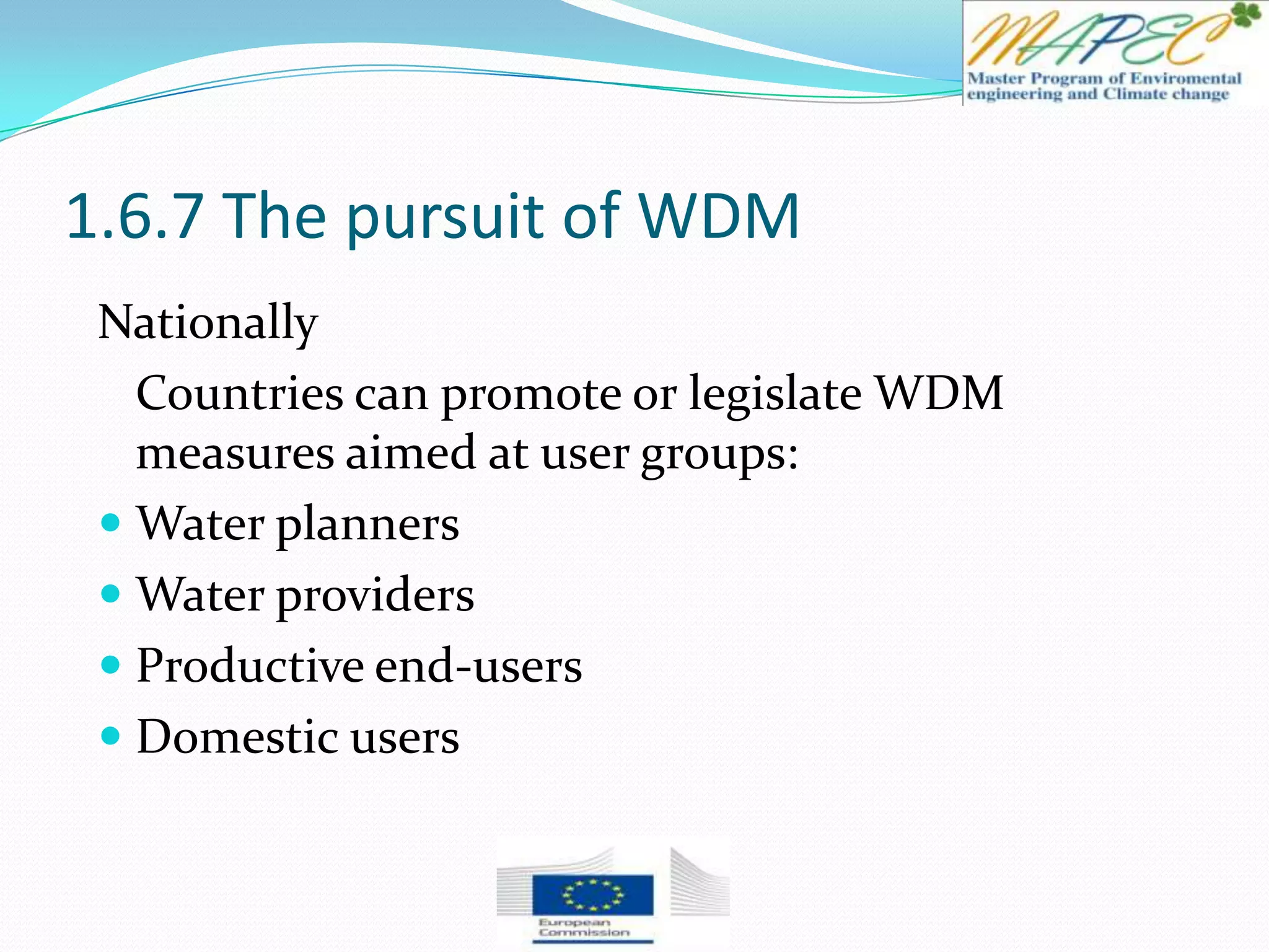 1.6.7 The pursuit of WDM
Nationally
Countries can promote or legislate WDM
measures aimed at user groups:
 Water planners
 Water providers
 Productive end-users
 Domestic users
 