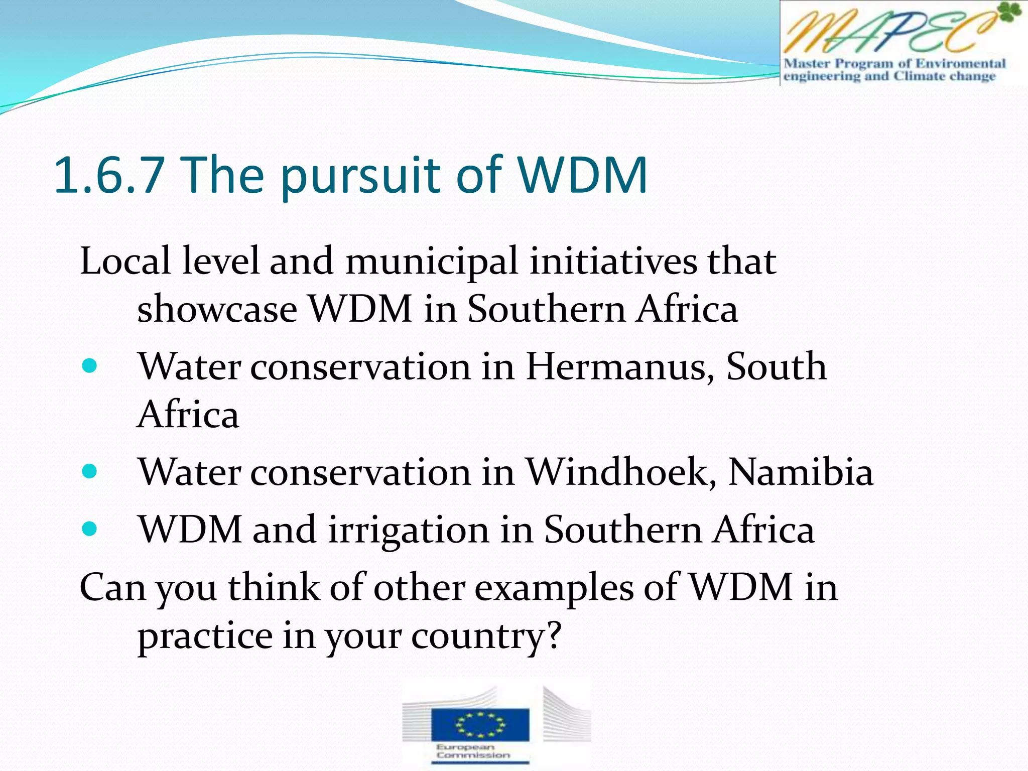 1.6.7 The pursuit of WDM
Local level and municipal initiatives that
showcase WDM in Southern Africa
 Water conservation in Hermanus, South
Africa
 Water conservation in Windhoek, Namibia
 WDM and irrigation in Southern Africa
Can you think of other examples of WDM in
practice in your country?
 