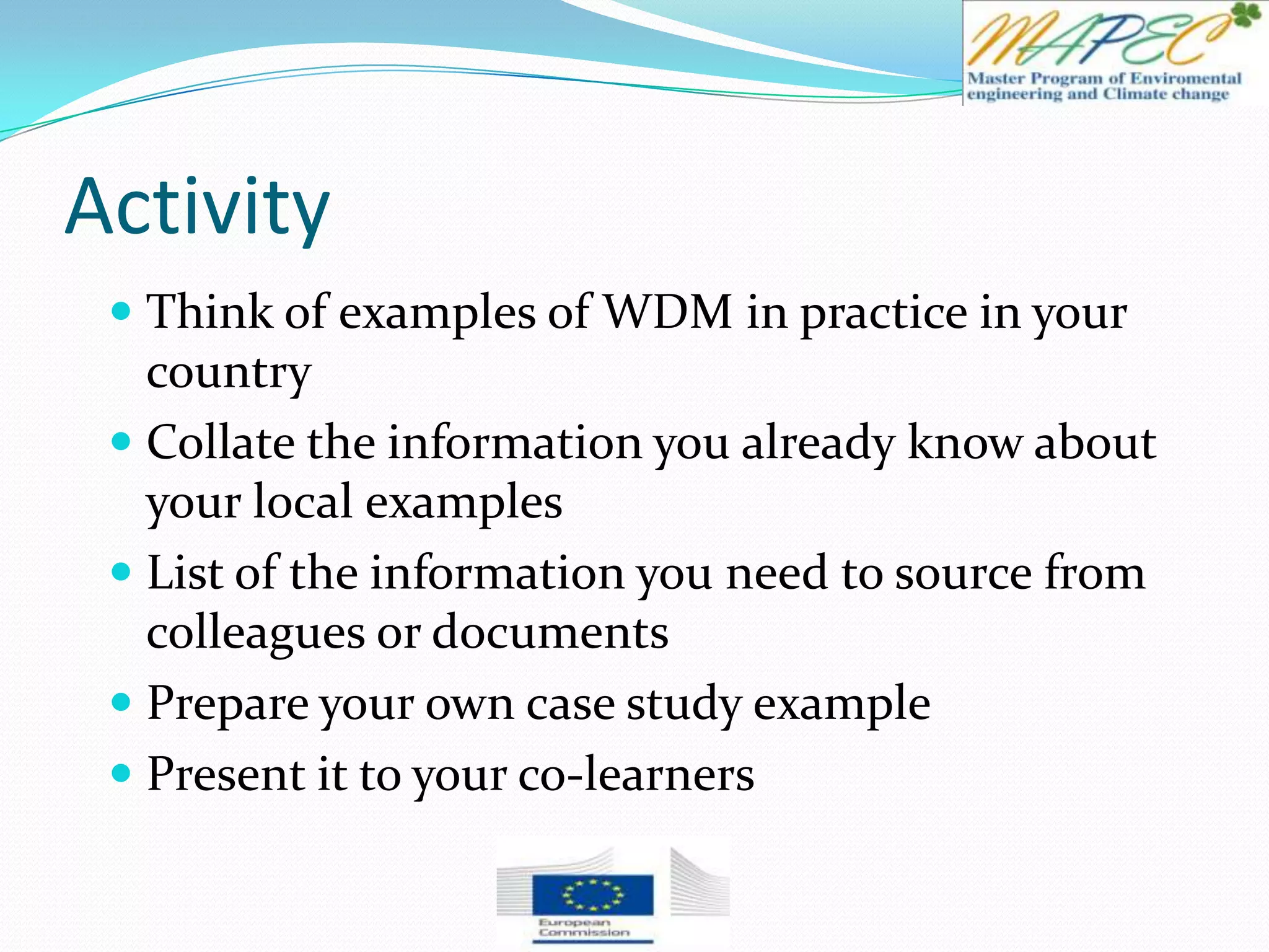 Activity
 Think of examples of WDM in practice in your
country
 Collate the information you already know about
your local examples
 List of the information you need to source from
colleagues or documents
 Prepare your own case study example
 Present it to your co-learners
 
