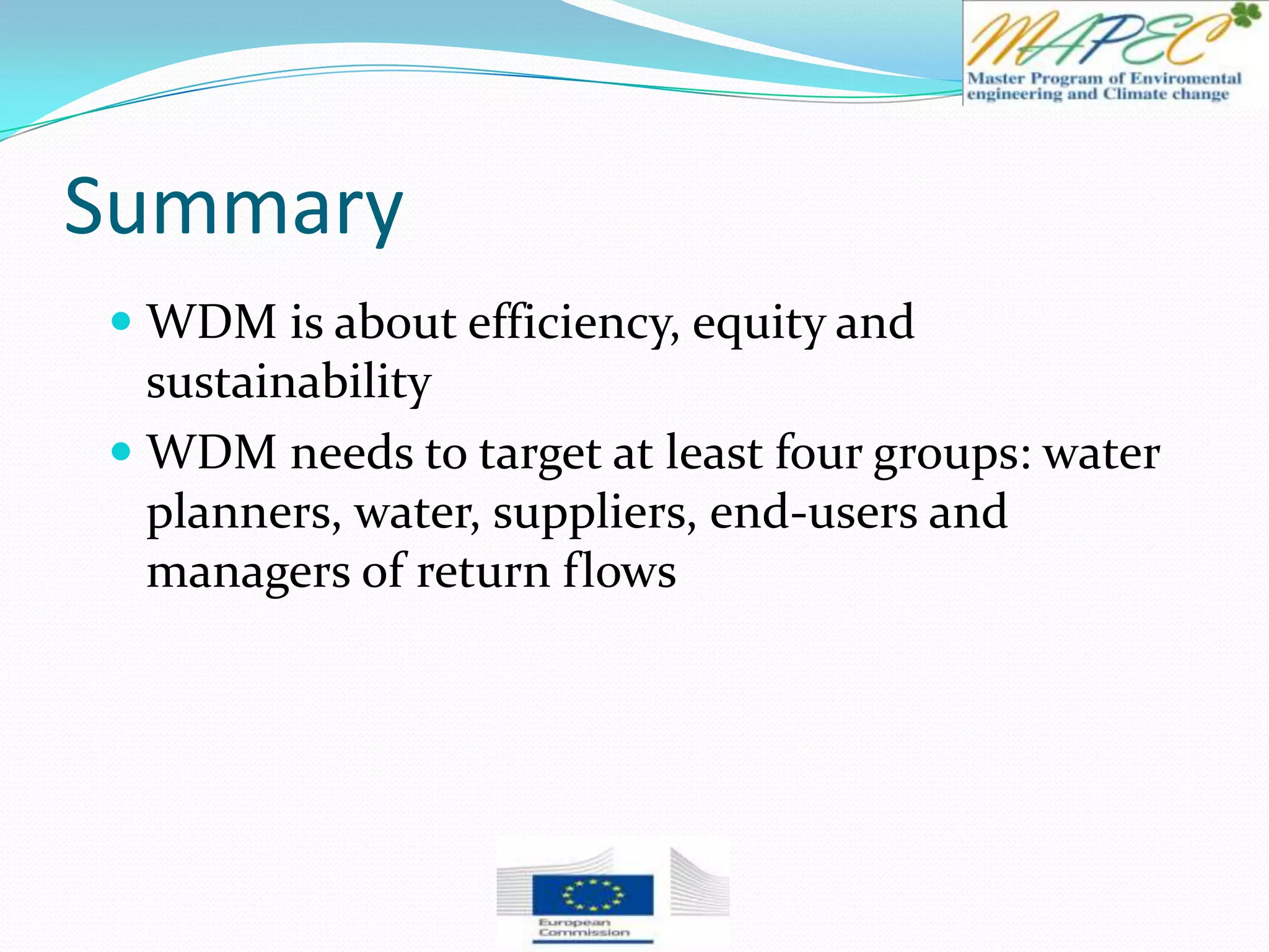 Summary
 WDM is about efficiency, equity and
sustainability
 WDM needs to target at least four groups: water
planners, water, suppliers, end-users and
managers of return flows
 