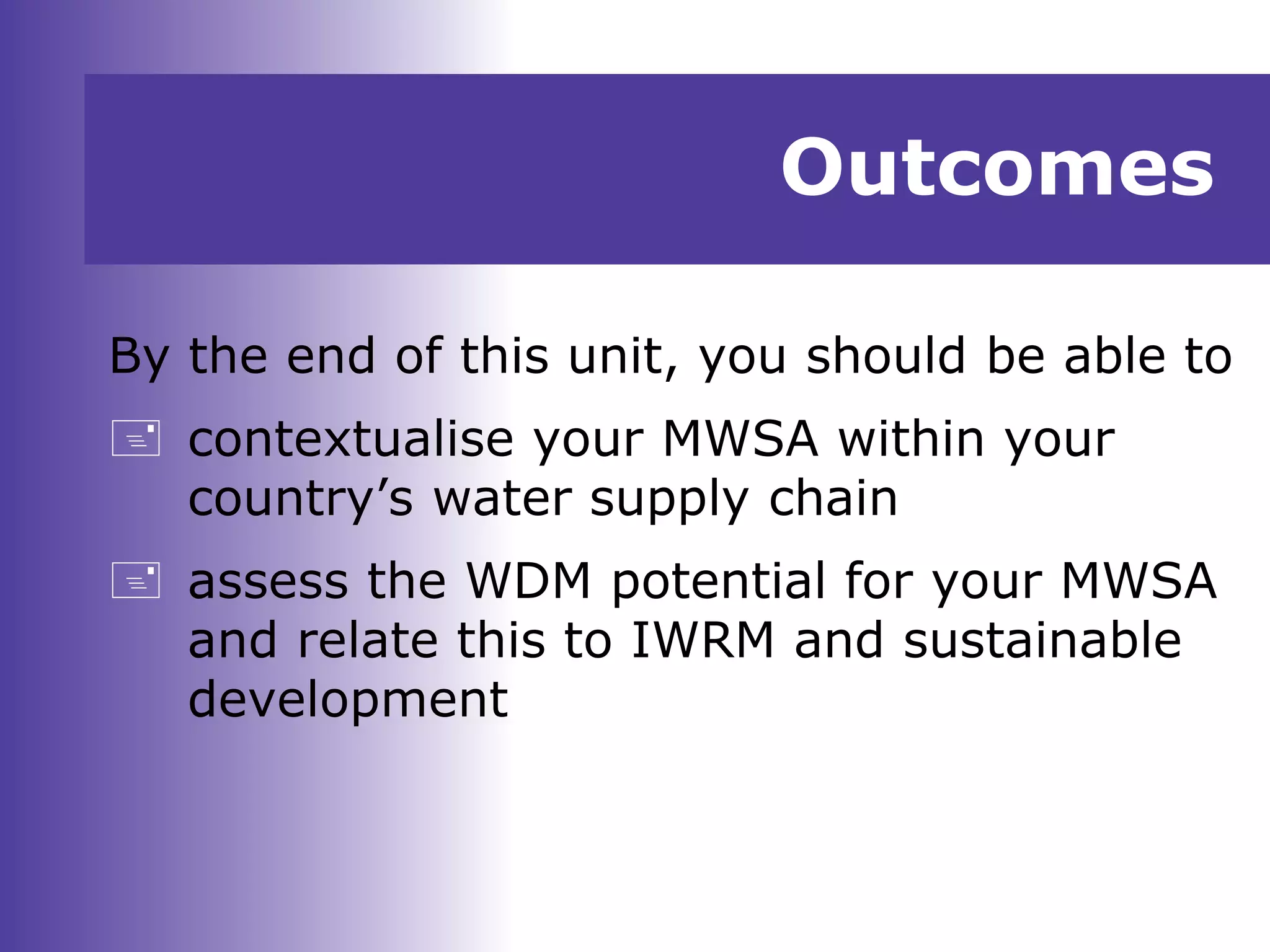 Outcomes
By the end of this unit, you should be able to
 contextualise your MWSA within your
country’s water supply chain
 assess the WDM potential for your MWSA
and relate this to IWRM and sustainable
development
 