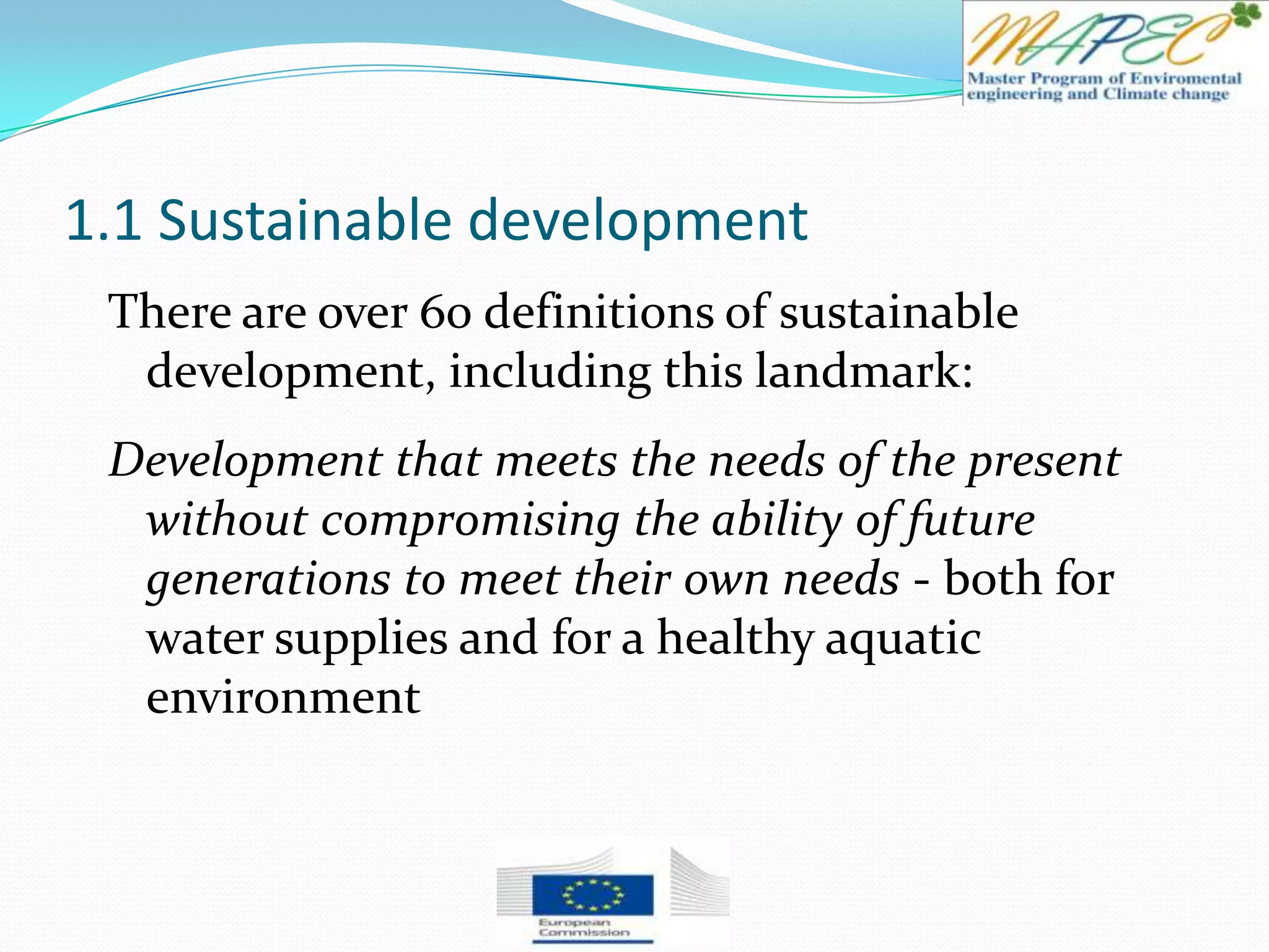 1.1 Sustainable development
There are over 60 definitions of sustainable
development, including this landmark:
Development that meets the needs of the present
without compromising the ability of future
generations to meet their own needs - both for
water supplies and for a healthy aquatic
environment
 