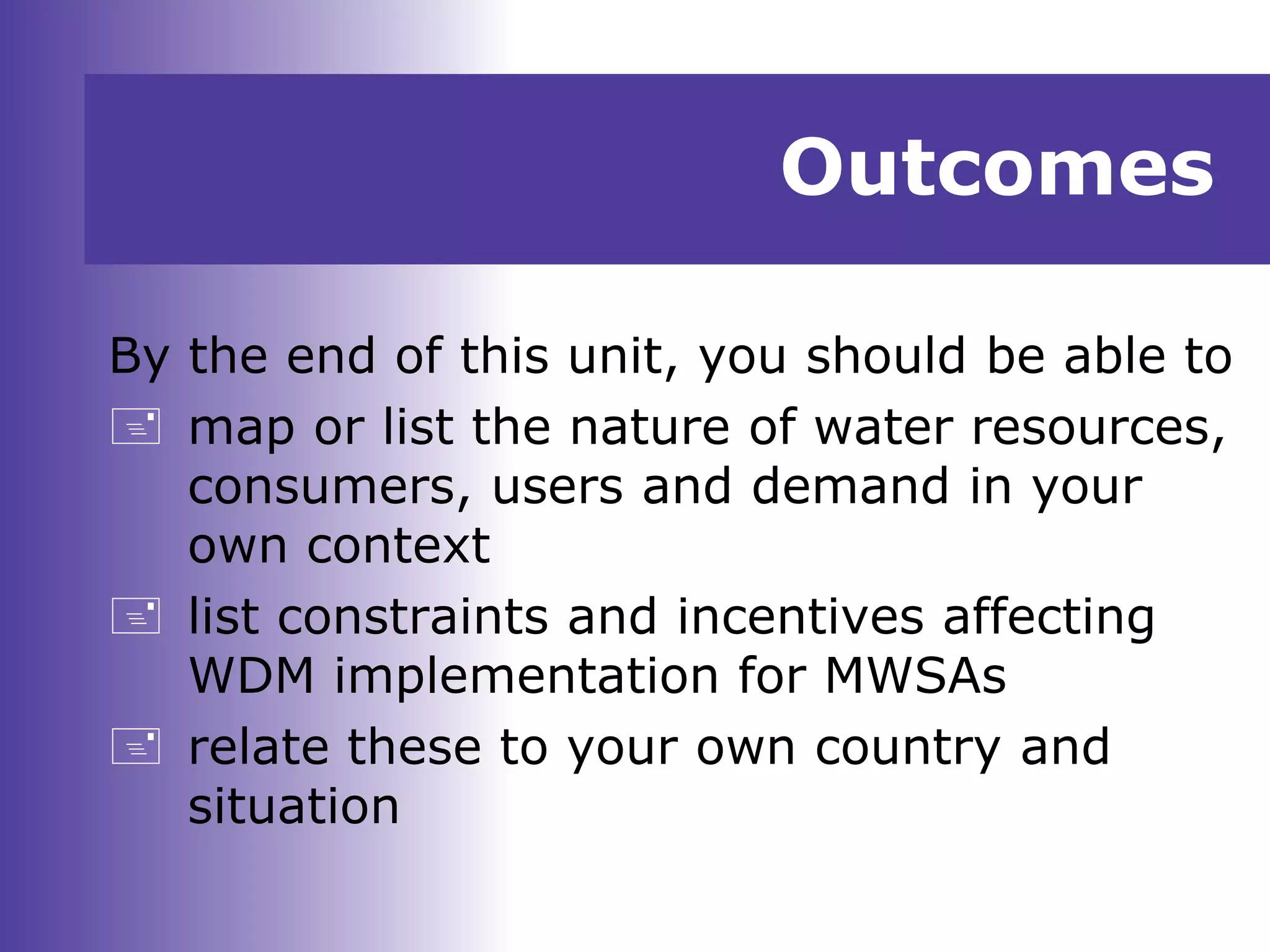 Outcomes
By the end of this unit, you should be able to
 map or list the nature of water resources,
consumers, users and demand in your
own context
 list constraints and incentives affecting
WDM implementation for MWSAs
 relate these to your own country and
situation
 