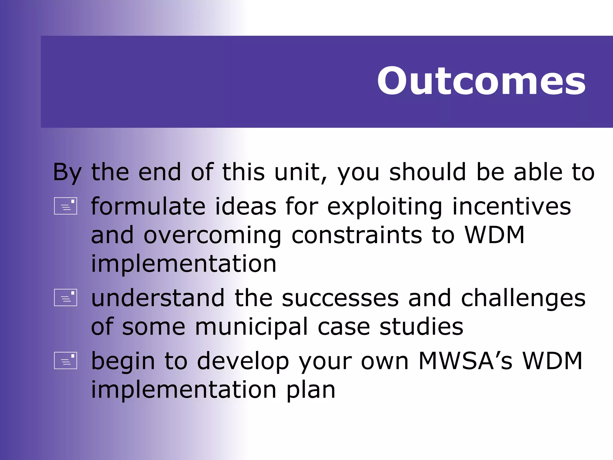 Outcomes
By the end of this unit, you should be able to
 formulate ideas for exploiting incentives
and overcoming constraints to WDM
implementation
 understand the successes and challenges
of some municipal case studies
 begin to develop your own MWSA’s WDM
implementation plan
 