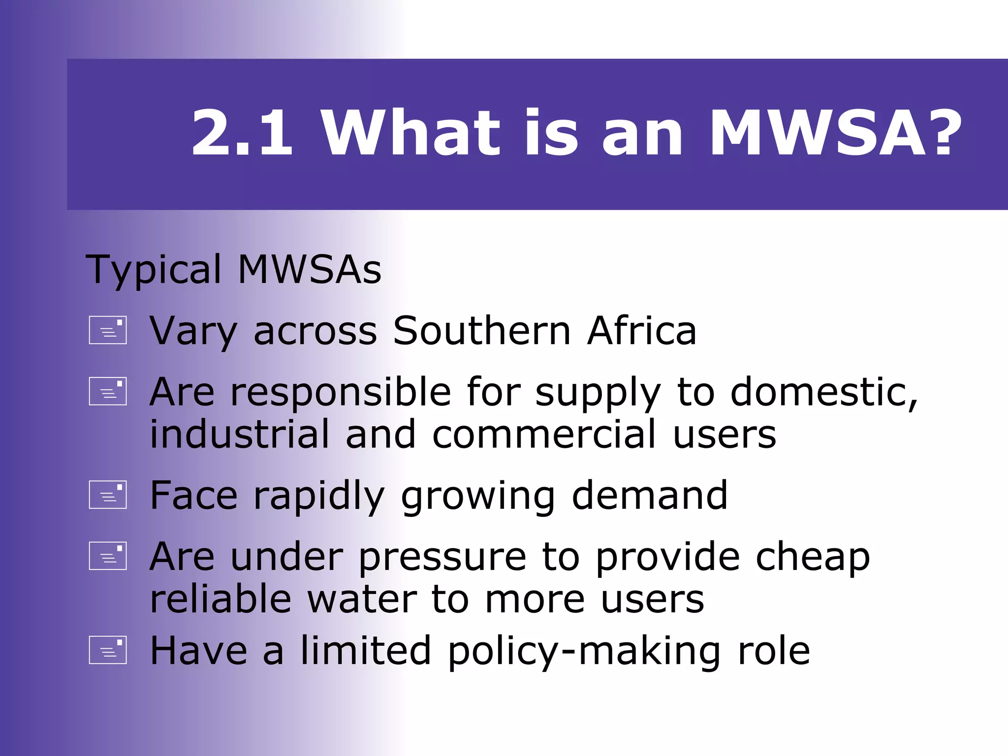 2.1 What is an MWSA?
Typical MWSAs
 Vary across Southern Africa
 Are responsible for supply to domestic,
industrial and commercial users
 Face rapidly growing demand
 Are under pressure to provide cheap
reliable water to more users
 Have a limited policy-making role
 