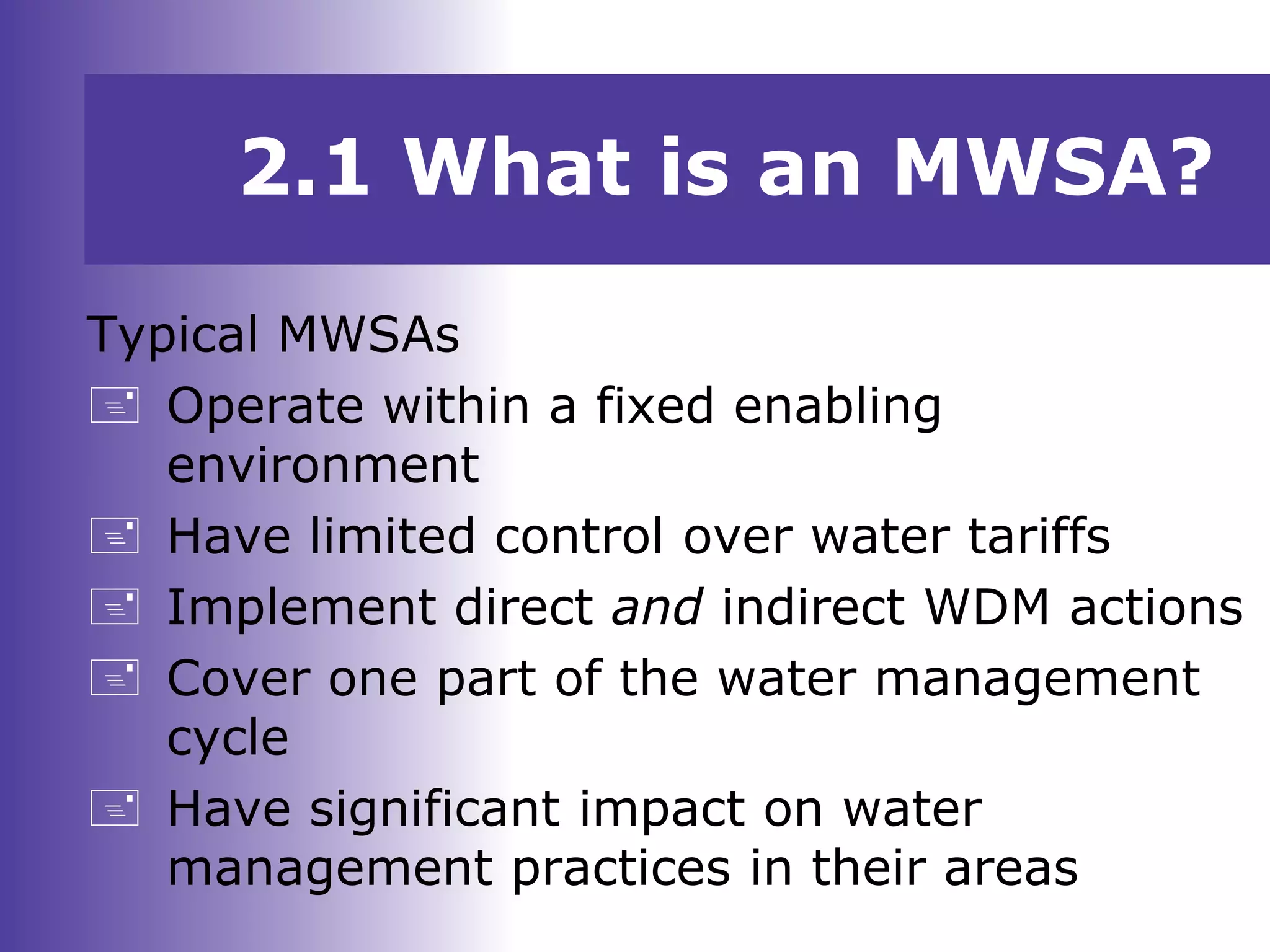 Typical MWSAs
 Operate within a fixed enabling
environment
 Have limited control over water tariffs
 Implement direct and indirect WDM actions
 Cover one part of the water management
cycle
 Have significant impact on water
management practices in their areas
2.1 What is an MWSA?
 