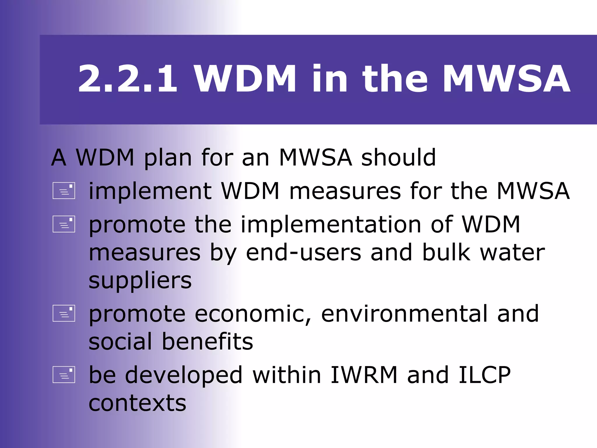 A WDM plan for an MWSA should
 implement WDM measures for the MWSA
 promote the implementation of WDM
measures by end-users and bulk water
suppliers
 promote economic, environmental and
social benefits
 be developed within IWRM and ILCP
contexts
2.2.1 WDM in the MWSA
 