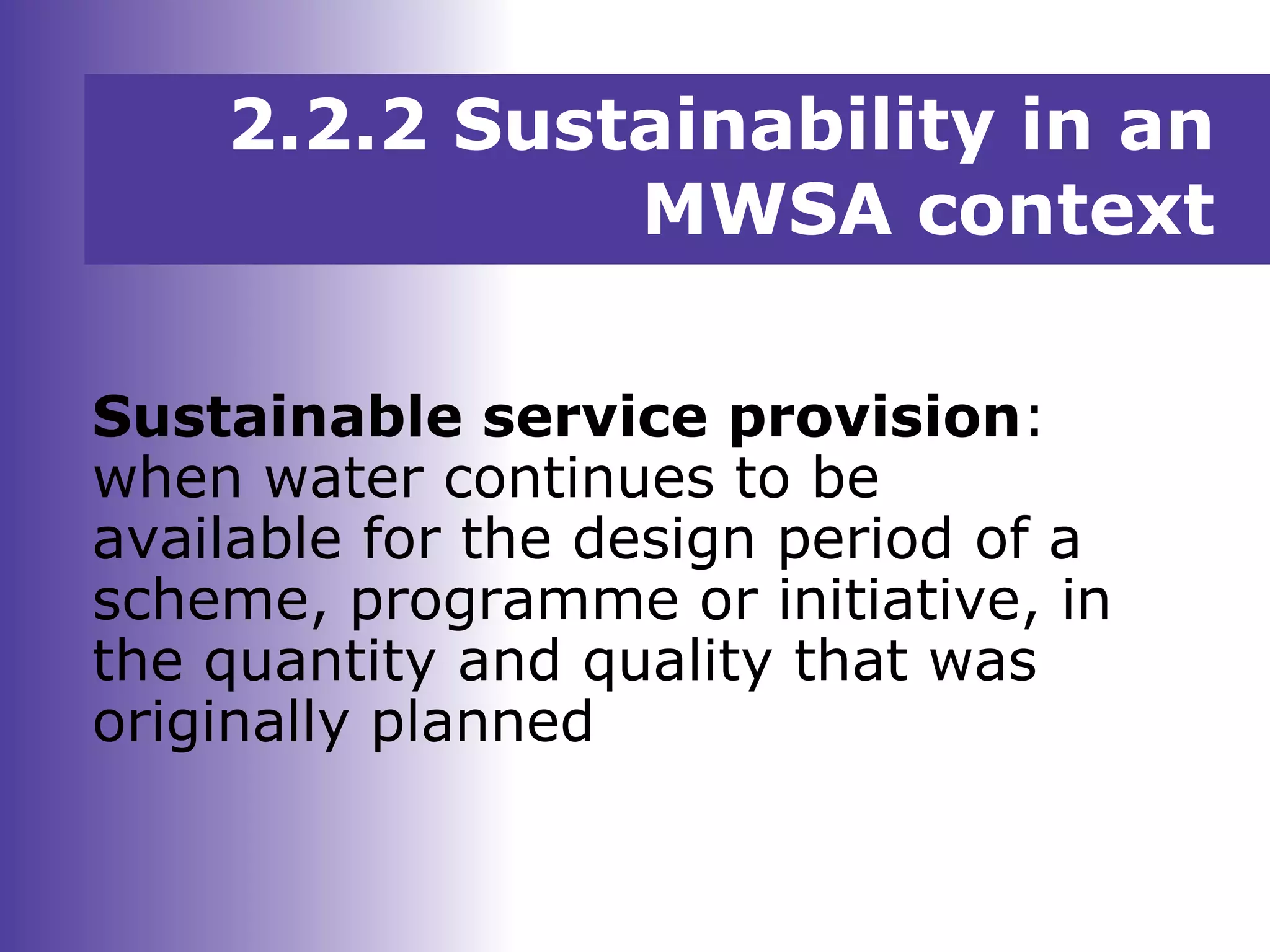 Sustainable service provision:
when water continues to be
available for the design period of a
scheme, programme or initiative, in
the quantity and quality that was
originally planned
2.2.2 Sustainability in an
MWSA context
 