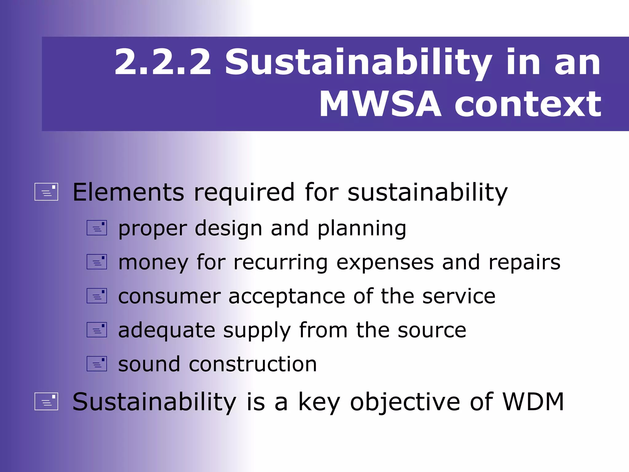  Elements required for sustainability
 proper design and planning
 money for recurring expenses and repairs
 consumer acceptance of the service
 adequate supply from the source
 sound construction
 Sustainability is a key objective of WDM
2.2.2 Sustainability in an
MWSA context
 
