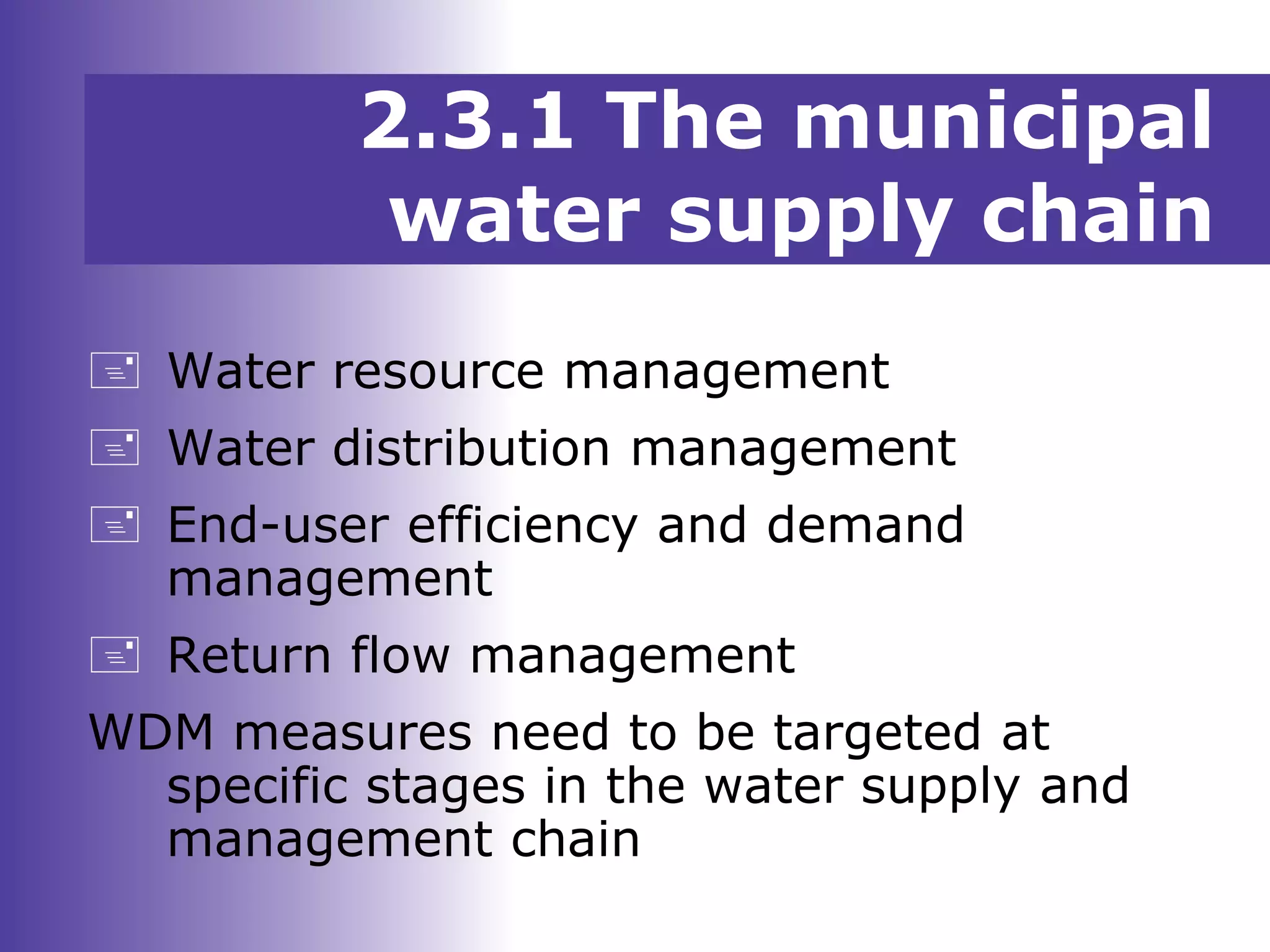 2.3.1 The municipal
water supply chain
 Water resource management
 Water distribution management
 End-user efficiency and demand
management
 Return flow management
WDM measures need to be targeted at
specific stages in the water supply and
management chain
 