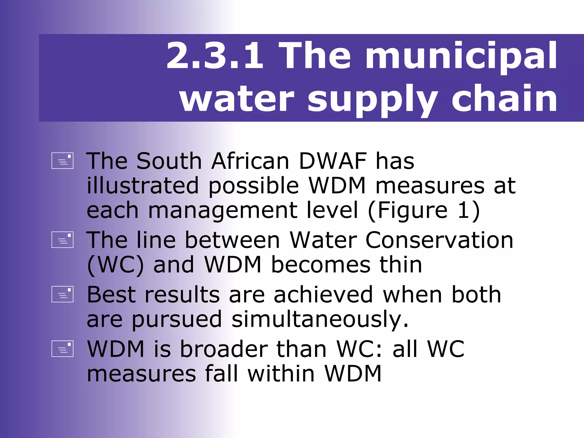  The South African DWAF has
illustrated possible WDM measures at
each management level (Figure 1)
 The line between Water Conservation
(WC) and WDM becomes thin
 Best results are achieved when both
are pursued simultaneously.
 WDM is broader than WC: all WC
measures fall within WDM
2.3.1 The municipal
water supply chain
 