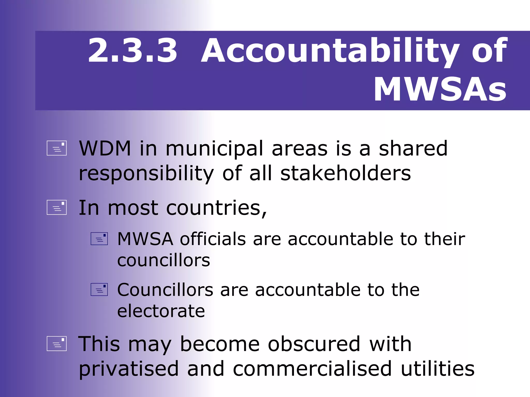 2.3.3 Accountability of
MWSAs
 WDM in municipal areas is a shared
responsibility of all stakeholders
 In most countries,
 MWSA officials are accountable to their
councillors
 Councillors are accountable to the
electorate
 This may become obscured with
privatised and commercialised utilities
 