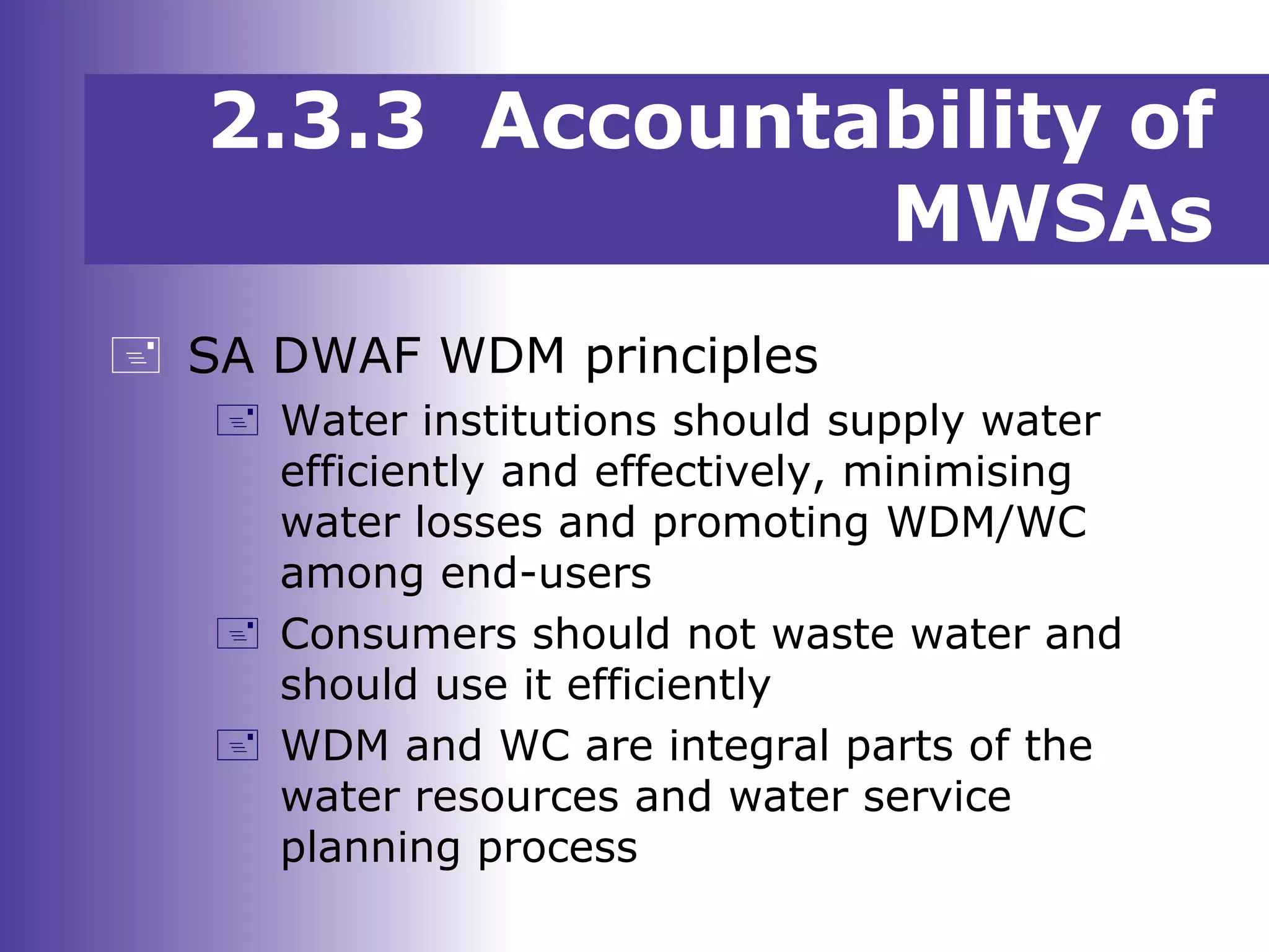  SA DWAF WDM principles
 Water institutions should supply water
efficiently and effectively, minimising
water losses and promoting WDM/WC
among end-users
 Consumers should not waste water and
should use it efficiently
 WDM and WC are integral parts of the
water resources and water service
planning process
2.3.3 Accountability of
MWSAs
 