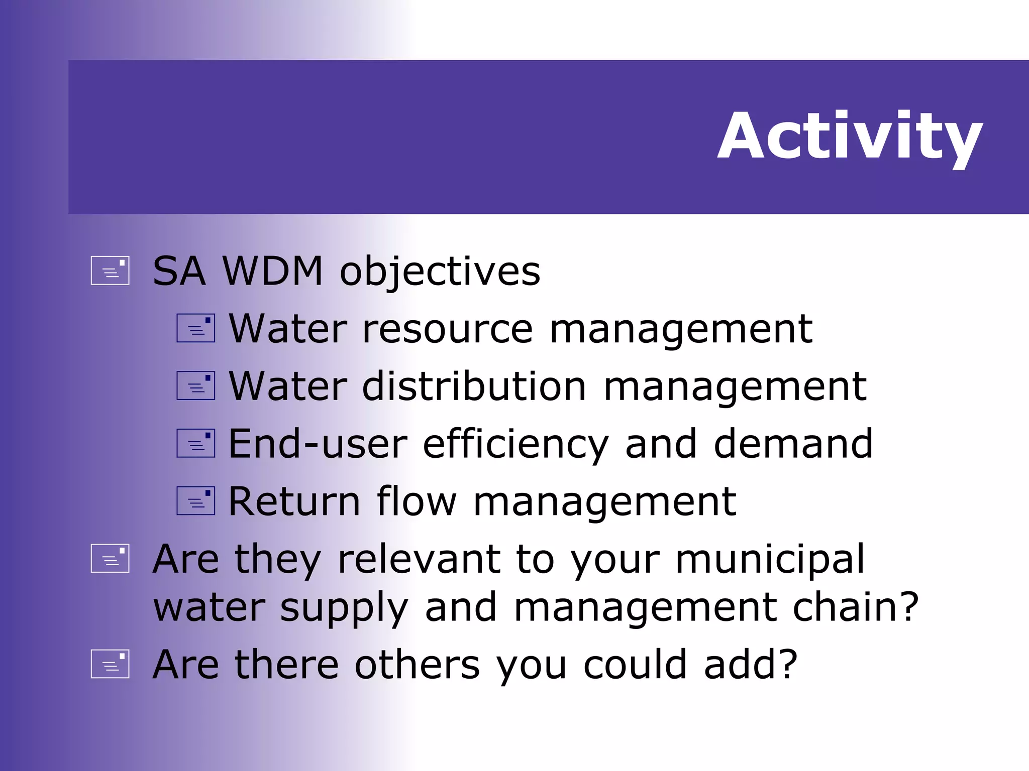 Activity
 SA WDM objectives
 Water resource management
 Water distribution management
 End-user efficiency and demand
 Return flow management
 Are they relevant to your municipal
water supply and management chain?
 Are there others you could add?
 
