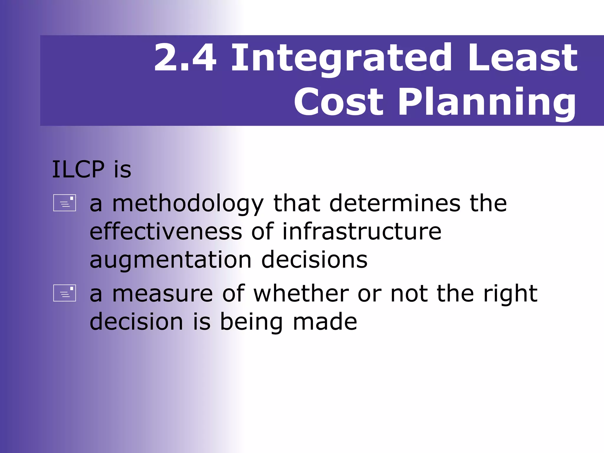 2.4 Integrated Least
Cost Planning
ILCP is
 a methodology that determines the
effectiveness of infrastructure
augmentation decisions
 a measure of whether or not the right
decision is being made
 