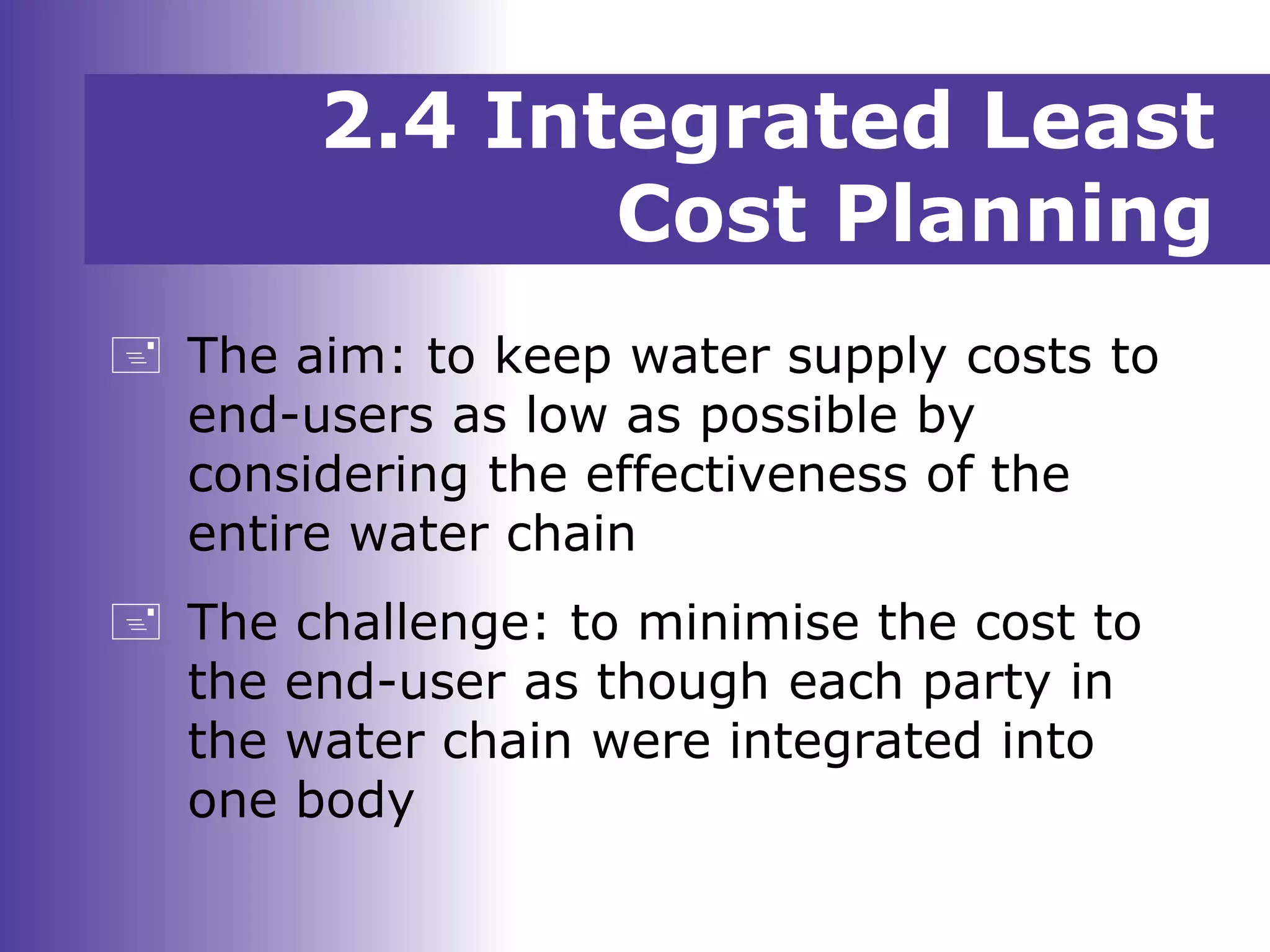  The aim: to keep water supply costs to
end-users as low as possible by
considering the effectiveness of the
entire water chain
 The challenge: to minimise the cost to
the end-user as though each party in
the water chain were integrated into
one body
2.4 Integrated Least
Cost Planning
 