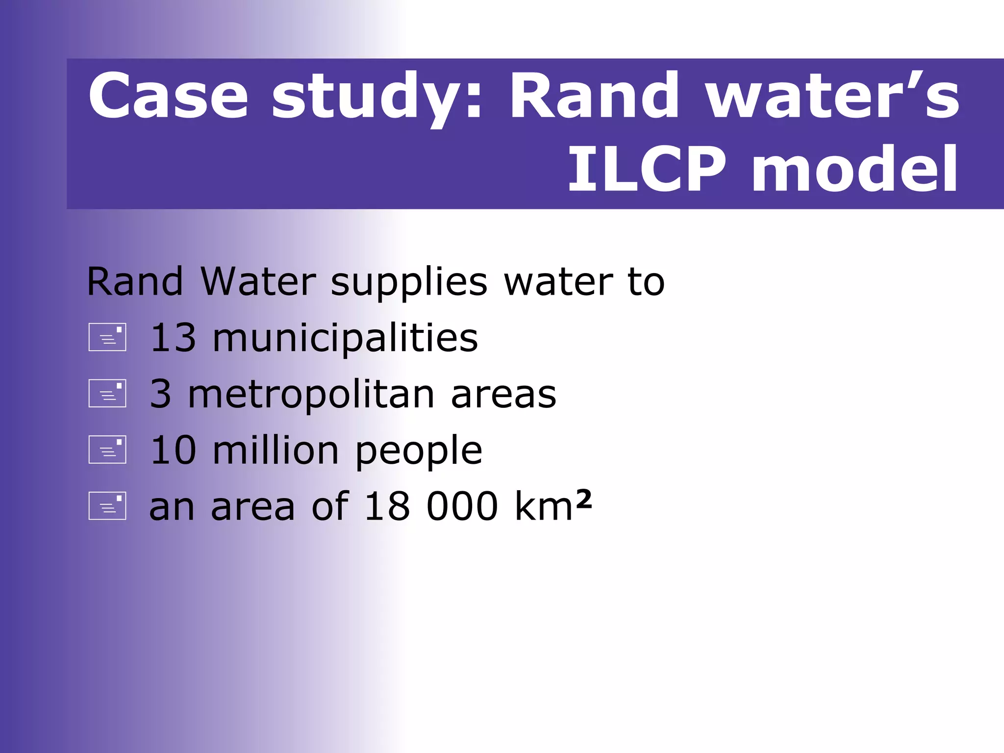 Case study: Rand water’s
ILCP model
Rand Water supplies water to
 13 municipalities
 3 metropolitan areas
 10 million people
 an area of 18 000 km2
 