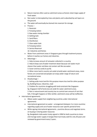 Nature reserves often used as catchment areas as forests retain large supply of
          fresh water.
          Rain water is intercepted by trees and plants and is absorbed by soil layers on
          the ground.
          The water will eventually be drained into reservoir for storage.
          Process –
          1. Reservoir
          2. Pumping station
          3. Raw water mixing chamber
          4. Settling tank
          5. Sand filters
          6. Disinfection
          7. Clear water tank
          8. Pumping station
          9. Service Reservoir
          10. Industries and Homes
          Water from catchment areas in Singapore goes through treatment process
          before it reaches our homes and industries.
          Advantage –
          1. Help increase amount of rainwater collected in a country
          2. Help to keep cost of water treatment down because rain water much
          cleaner than water and does not contain salt like sea water.
          3. Easier and less costly to purify
          4. When more land in country set aside to build water catchment areas, more
          forests are conserved and people can enjoy wider range of nature and
          recreational areas.
          Disadvantage –
          1. Setting aside more land for this purpose means less land for other purpose
          Eg. Building house, industries, road
          2. Problem for countries struggling with land constraint like Singapore
          Eg. Singapore half of land area set aside for water catchment areas.
          3. Rain is natural event and country has no control over amount of rain that
          falls. If drought happens or little rainfall, catchment areas will be ineffective.
 International agreements
          Obtain water supply from neighboring countries under international
          agreements
          International agreement on water – arrangement between 2 or more countries
          regarding supply and use of water resources over specific period of time
          While signing international agreements , countries discuss and negotiate terms
          on buying or sharing water resources
          Eg. Bangladesh-India water treaty signed in 1996 for both countries to share
          and manage water supply in Ganges River but treaty valid for only 30 years and
          reviewed by government every 5 years.
 