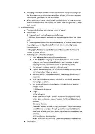 Importing water from another country is convenient way of obtaining water
          but dependence on another country not best solution in long term because
          international agreements do not last forever.
          When agreements expire, countries will negotiate terms for new agreement
          and countries cannot be certain they will always have enough water to meet
          their needs.
 Use of technology
          People use technology to create new source of water.
          Effectiveness –
          1. Very costly and requires large amount of energy
          - Continued advancements of membrane may improve efficiency and lower
          cost
          2. Technology can convert used water or sea water to potable water, people
          may not get used to it due to lack of minerals after treatment process
          (different taste)
          -In Singapore, NEWater is piped into reservoir before water channeled to
          homes, factories, schools.
          Recycling water (Water Reclamation)
                Used water can be converted into usable water.
                At the start of the recycling or reclamation process, used water is
                   collected from households and factories and channeled to water
                   recycling or water reclamation plants to remove impurities.
                End product – recycled water or reclaimed water
                Treated water from plants can be further treated at industrial water
                   works to produce industrial water.
                Industrial water – supplied to factories for washing and cooling of
                   machinery
                With use of modern technology, recycling or reclaiming water has
                   increasingly advanced.
                It is now possible to treat used water in drinkable clean water or
                   potable water.
                   Eg. NEWater in Singapore.
                Stages :
                   1. Microfiltration
                   Water is passed through a process of microfiltration (hollow fibre)
                   where large particles are trapped outside the fibre and bacteria are
                   removed.
                   2. Reverse Osmosis
                   Pressure is applied to water to force it through a special membrane.
                   Micro filtrated water pass through special membrane and become
                   pure water as very small particles like bacteria and dissolved salts are
                   removed.
                   3. UV disinfection & end product
                   Water disinfected by ultraviolet light radiation to become NEWater.
          Desalination
 