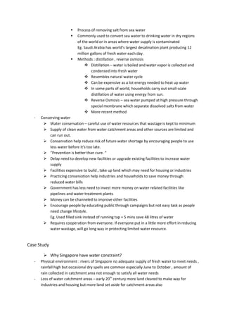    Process of removing salt from sea water
                           Commonly used to convert sea water to drinking water in dry regions
                            of the world or in areas where water supply is contaminated
                            Eg. Saudi Arabia has world’s largest desalination plant producing 12
                            million gallons of fresh water each day.
                           Methods : distillation , reverse osmosis
                                  Distillation – water is boiled and water vapor is collected and
                                     condensed into fresh water
                                  Resembles natural water cycle
                                  Can be expensive as a lot energy needed to heat up water
                                  In some parts of world, households carry out small-scale
                                     distillation of water using energy from sun.
                                  Reverse Osmosis – sea water pumped at high pressure through
                                     special membrane which separate dissolved salts from water
                                  More recent method
   -   Conserving water
         Water conservation – careful use of water resources that wastage is kept to minimum
         Supply of clean water from water catchment areas and other sources are limited and
            can run out.
         Conservation help reduce risk of future water shortage by encouraging people to use
            less water before it’s too late.
         “Prevention is better than cure. “
         Delay need to develop new facilities or upgrade existing facilities to increase water
            supply
         Facilities expensive to build , take up land which may need for housing or industries
         Practicing conservation help industries and households to save money through
            reduced water bills
         Government has less need to invest more money on water related facilities like
            pipelines and water treatment plants
         Money can be channeled to improve other facilities
         Encourage people by educating public through campaigns but not easy task as people
            need change lifestyle.
            Eg. Used filled sink instead of running tap = 5 mins save 48 litres of water
         Requires cooperation from everyone. If everyone put in a little more effort in reducing
            water wastage, will go long way in protecting limited water resource.


Case Study

         Why Singapore have water constraint?
   -   Physical environment : rivers of Singapore no adequate supply of fresh water to meet needs ,
       rainfall high but occasional dry spells are common especially June to October , amount of
       rain collected in catchment area not enough to satisfy all water needs
   -   Loss of water catchment areas – early 20th century more land cleared to make way for
       industries and housing but more land set aside for catchment areas also
 