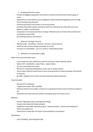  Growing demand for water
   -   Growth of Singapore population and industry increase the demand for limited supply of
       water.
   -   Expected to increase further due to Singapore’s works towards being global centre for high-
       tech manufacturing industries.
   -   Industries will need a lot of water to carry out process.
       Eg. Water fabrication industry need pure water for cleaning as tiny impurities will cause
       defects in wafers manufactured.
   -   Using water at increasing rate due to change in lifestyle and use of times that provide more
       convenience and comfort
       Eg. Washing machine, dish washers

          Water as a strategic resource
   -   Without water , household , industrial , business cannot continue
   -   Health at risk as human beings need water to survive
   -   Increase our vulnerability – put us in weak or unfavorable position

           Methods to increase water supply

Water from Local catchment areas

   -   Local catchment areas collected in reservoir and storm water collection ponds
   -   Before 1975 , MacRitchie , Lower Peirce , Upper Seletar
   -   11 more constructed over years
   -   Reservoirs created by building dams across river or along coastline
   -   Storm water collection pond install in some housing estates to collect rainwater and channel
       to reservoir
   -   By 2009 , Singapore from half to two third island plus Marina Reservoir

Imported water

   -   Buy water from Malaysia
   -   2 agreements expire 2011 and 2061
   -   Not best solution to buy water in long term as agreement expire and can choose to supply or
       not
   -   Should be self-reliant and self-sufficient and obtain water from local source

NEWater

   -   Produce high grade water using high technology
   -   Surpass international drinking standards
   -   Supplied to many wafer fabrication plants , industrial estates , commercial buildings for
       direct non-potable use
   -   Small amount mixed with rain water to households for consumption

Desalination

   -   Cost of building , operating plant high
 
