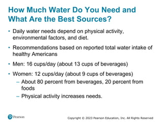 Copyright © 2023 Pearson Education, Inc. All Rights Reserved
How Much Water Do You Need and
What Are the Best Sources?
• Daily water needs depend on physical activity,
environmental factors, and diet.
• Recommendations based on reported total water intake of
healthy Americans
• Men: 16 cups/day (about 13 cups of beverages)
• Women: 12 cups/day (about 9 cups of beverages)
– About 80 percent from beverages, 20 percent from
foods
– Physical activity increases needs.
 