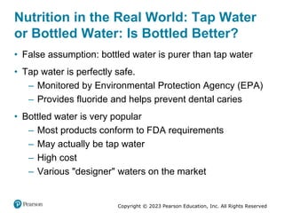 Copyright © 2023 Pearson Education, Inc. All Rights Reserved
Nutrition in the Real World: Tap Water
or Bottled Water: Is Bottled Better?
• False assumption: bottled water is purer than tap water
• Tap water is perfectly safe.
– Monitored by Environmental Protection Agency (EPA)
– Provides fluoride and helps prevent dental caries
• Bottled water is very popular
– Most products conform to FDA requirements
– May actually be tap water
– High cost
– Various "designer" waters on the market
 