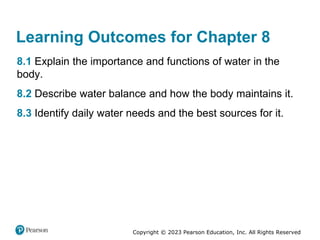 Copyright © 2023 Pearson Education, Inc. All Rights Reserved
Learning Outcomes for Chapter 8
8.1 Explain the importance and functions of water in the
body.
8.2 Describe water balance and how the body maintains it.
8.3 Identify daily water needs and the best sources for it.
 