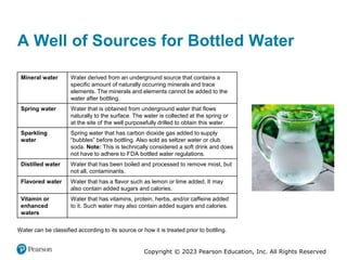 Copyright © 2023 Pearson Education, Inc. All Rights Reserved
A Well of Sources for Bottled Water
Mineral water Water derived from an underground source that contains a
specific amount of naturally occurring minerals and trace
elements. The minerals and elements cannot be added to the
water after bottling.
Spring water Water that is obtained from underground water that flows
naturally to the surface. The water is collected at the spring or
at the site of the well purposefully drilled to obtain this water.
Sparkling
water
Spring water that has carbon dioxide gas added to supply
“bubbles” before bottling. Also sold as seltzer water or club
soda. Note: This is technically considered a soft drink and does
not have to adhere to FDA bottled water regulations.
Distilled water Water that has been boiled and processed to remove most, but
not all, contaminants.
Flavored water Water that has a flavor such as lemon or lime added. It may
also contain added sugars and calories.
Vitamin or
enhanced
waters
Water that has vitamins, protein, herbs, and/or caffeine added
to it. Such water may also contain added sugars and calories.
Water can be classified according to its source or how it is treated prior to bottling.
 