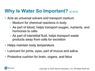 Copyright © 2023 Pearson Education, Inc. All Rights Reserved
Why Is Water So Important? (2 of 2)
• Acts as universal solvent and transport medium
– Medium for chemical reactions in body
– As part of blood, helps transport oxygen, nutrients, and
hormones to cells
– As part of interstitial fluid, helps transport waste
products away from cells for excretion
• Helps maintain body temperature
• Lubricant for joints, eyes; part of mucus and saliva
• Protective cushion for brain, organs, and fetus
 