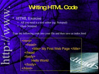 Writing HTML Code HTML Exercise All you need is a text editor (eg: Notepad) Open Notepad Type the following code into your file and then save as index.html <html> <head> <title> My First Web Page </title> </head <body> Hello World </body> </html> 