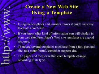 Create a New Web Site Using a Template Using the templates and wizards makes it quick and easy to create a Web site. If you know what kind of information you will display in your web site, FrontPage’s Web site templates are a good resource.  There are several templates to choose from a fun, personal site, to a more formal, customer support site. The pages and themes within each template change according to its type.  